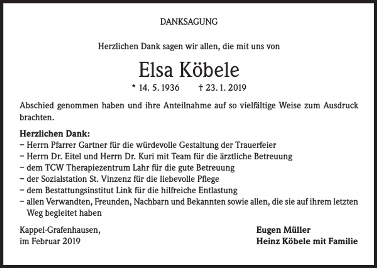 <p>DANKSAGUNG<br />Herzlichen Dank sagen wir allen, die mit uns von</p><p>Elsa Köbele</p><p>* 14. 5. 1936</p><p>† 23. 1. 2019</p><p>Abschied genommen haben und ihre Anteilnahme auf so vielfältige Weise zum Ausdruck<br />brachten.<br />Herzlichen Dank:<br />– Herrn Pfarrer Gartner für die würdevolle Gestaltung der Trauerfeier<br />– Herrn Dr. Eitel und Herrn Dr. Kuri mit Team für die ärztliche Betreuung<br />– dem TCW Therapiezentrum Lahr für die gute Betreuung<br />– der Sozialstation St. Vinzenz für die liebevolle Pflege<br />– dem Bestattungsinstitut Link für die hilfreiche Entlastung<br />– allen Verwandten, Freunden, Nachbarn und Bekannten sowie allen, die sie auf ihrem letzten<br />Weg begleitet haben<br />Kappel-Grafenhausen,<br />im Februar 2019</p><p>Eugen Müller<br />Heinz Köbele mit Familie</p>