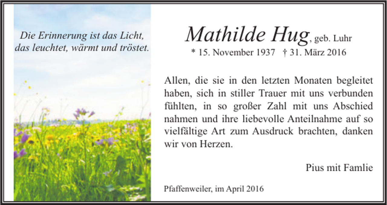 <p>Die Erinnerung ist das Licht,<br />das leuchtet, wärmt und tröstet.</p><p>Mathilde Hug, geb. Luhr<br />* 15. November 1937 † 31. März 2016</p><p>Allen, die sie in den letzten Monaten begleitet<br />haben, sich in stiller Trauer mit uns verbunden<br />fühlten, in so großer Zahl mit uns Abschied<br />nahmen und ihre liebevolle Anteilnahme auf so<br />vielfältige Art zum Ausdruck brachten, danken<br />wir von Herzen.<br />Pius mit Famlie<br />Pfaffenweiler, im April 2016</p>