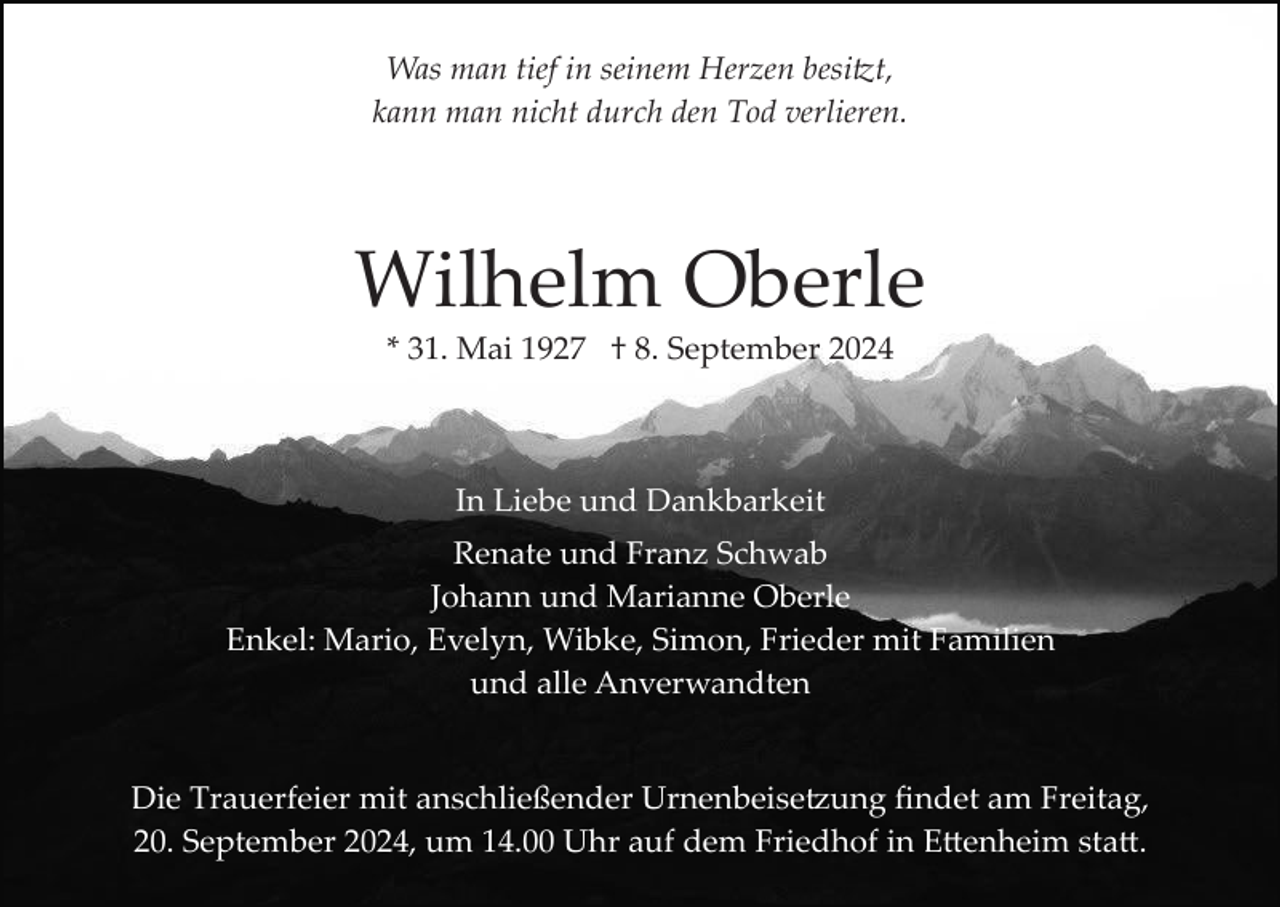 <p>Was man tief in seinem Herzen besitzt,<br />kann man nicht durch den Tod verlieren.</p>
<p>Wilhelm Oberle<br />* 31. Mai 1927 † 8. September 2024</p>
<p>In Liebe und Dankbarkeit<br />Renate und Franz Schwab<br />Johann und Marianne Oberle<br />Enkel: Mario, Evelyn, Wibke, Simon, Frieder mit Familien<br />und alle Anverwandten</p>
<p>Die Trauerfeier mit anschließender Urnenbeisetzung ﬁndet am Freitag,<br />20. September 2024, um 14.00 Uhr auf dem Friedhof in Ettenheim statt.</p>