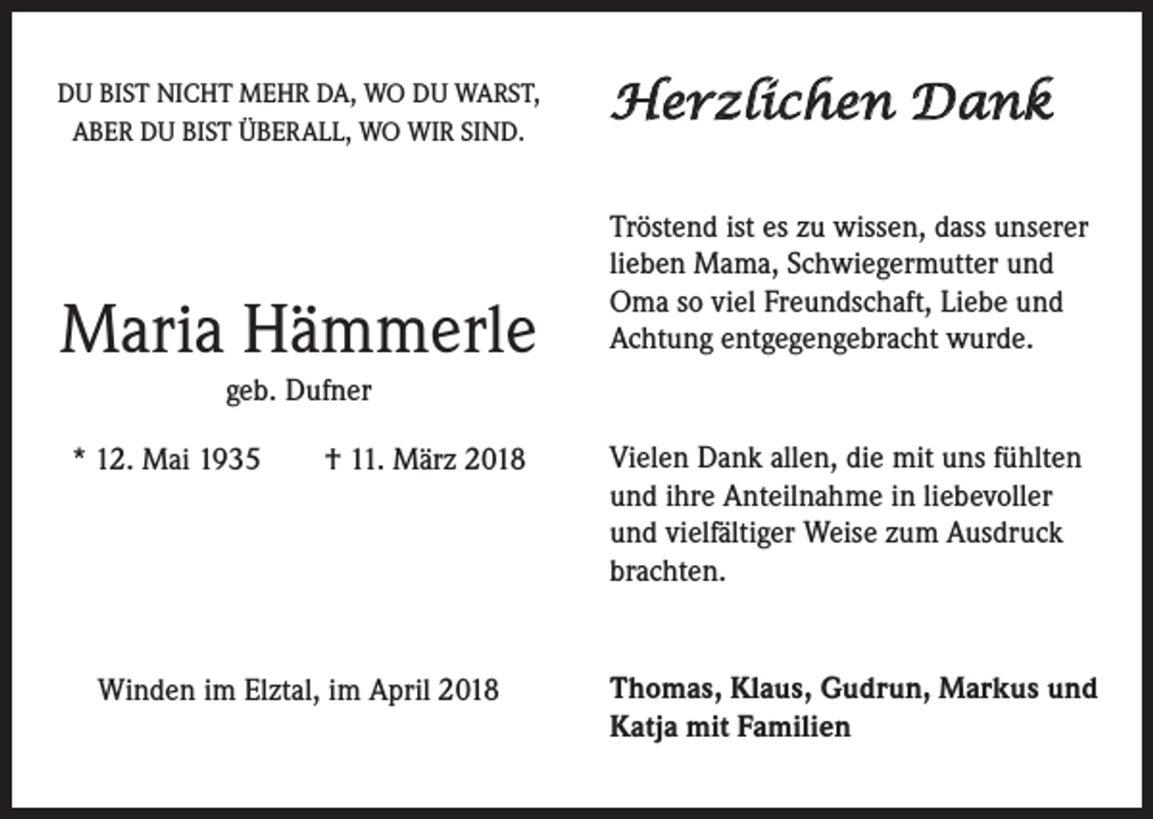 <p>DU BIST NICHT MEHR DA, WO DU WARST,<br />ABER DU BIST ÜBERALL, WO WIR SIND.</p><p>Maria Hämmerle</p><p>Herzlichen Dank<br />Tröstend ist es zu wissen, dass unserer<br />lieben Mama, Schwiegermutter und<br />Oma so viel Freundschaft, Liebe und<br />Achtung entgegengebracht wurde.</p><p>geb. Dufner<br />* 12. Mai 1935 † 11. März 2018</p><p>Vielen Dank allen, die mit uns fühlten<br />und ihre Anteilnahme in liebevoller<br />und vielfältiger Weise zum Ausdruck<br />brachten.</p><p>Winden im Elztal, im April 2018</p><p>Thomas, Klaus, Gudrun, Markus und<br />Katja mit Familien</p>