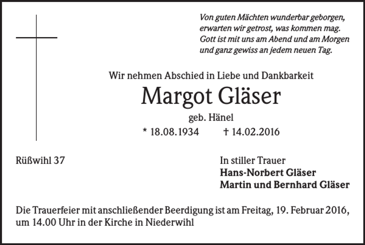 <p>Von guten Mächten wunderbar geborgen,<br />erwarten wir getrost, was kommen mag.<br />Gott ist mit uns am Abend und am Morgen<br />und ganz gewiss an jedem neuen Tag.</p><p>Wir nehmen Abschied in Liebe und Dankbarkeit</p><p>Margot Gläser<br />geb. Hänel<br />* 18.08.1934<br />† 14.02.2016<br />Rüßwihl 37</p><p>In stiller Trauer<br />Hans-Norbert Gläser<br />Martin und Bernhard Gläser</p><p>Die Trauerfeier mit anschließender Beerdigung ist am Freitag, 19. Februar 2016,<br />um 14.00 Uhr in der Kirche in Niederwihl</p>
