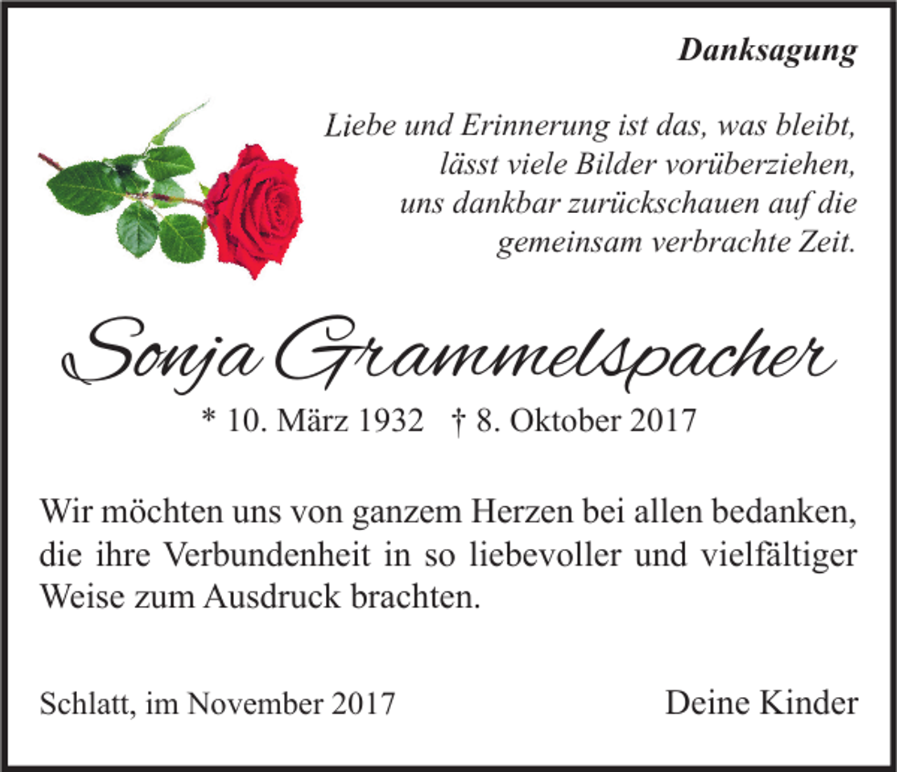 <p>DDanksagung<br />a n ks a g u n g<br />Liebe<br />Li<br />e b e uund<br />n d Erinnerung<br />Eri n n er u n g ist<br />ist ddas,<br />as, was<br />w as blbleibt,<br />ei bt,<br />llässt<br />ässt viele<br />vi el e Bilder<br />Bil d er vorüberziehen,<br />v or ü b erzi e h e n,<br />uns<br />die<br />u ns ddankbar<br />a n k b ar zzurückschauen<br />ur ü c ks c h a u e n aauf<br />uf di<br />e<br />g e m ei ns a m vverbrachte<br />er br a c ht e Zeit.<br />Z eit.<br />gemeinsam</p><p>Sonja<br />So<br />nj a Grammelspacher<br />Gr a m melsp acher<br />** 110.<br />0. März<br />M är z 11932<br />9 3 2 †† 8.<br />8. Oktober<br />O kt o b er 22</p><p>Wir mmöchten<br />Wir<br />ö c ht e n u uns<br />ns v von<br />o n g aganzem<br />n z e m HHerzen<br />er z e n b ei<br />beiallallen<br />e n b ebedanken,<br />d a n k e n,<br />die<br />vielfältiger<br />di<br />e iihre<br />hr e Verbundenheit<br />Ver b u n d e n h eit iin<br />n sso<br />o liliebevoller<br />e b e v oll er uund<br />n d vi<br />elf älti g er<br />Weise<br />Weis<br />e z uzum<br />m AAusdruck<br />us dr u c k brbrachten.<br />a c ht e n.<br />SSchlatt,<br />c hl att, iim<br />m November<br />N o v e m b er 22</p><p>DDeine<br />ei n e Ki<br />Kinder<br />n d er</p>