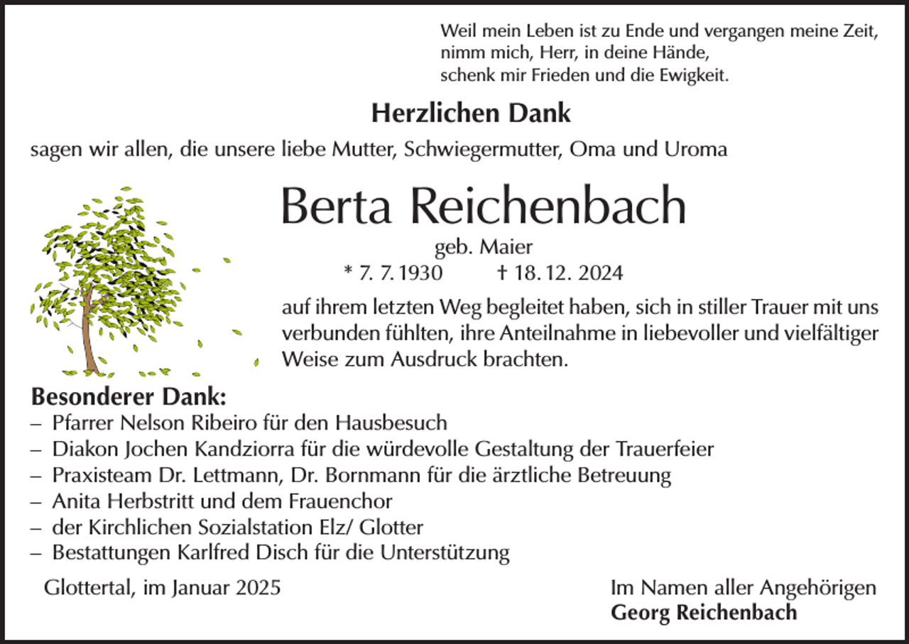 <p>Weil mein Leben ist zu Ende und vergangen meine Zeit,<br />nimm mich, Herr, in deine Hände,<br />schenk mir Frieden und die Ewigkeit.</p><p>Herzlichen Dank<br />sagen wir allen, die unsere liebe Mutter, Schwiegermutter, Oma und Uroma</p><p>Berta Reichenbach<br />geb. Maier<br />* 7. 7. 1930<br />† 18. 12. 2024</p><p>auf ihrem letzten Weg begleitet haben, sich in stiller Trauer mit uns<br />verbunden fühlten, ihre Anteilnahme in liebevoller und vielfältiger<br />Weise zum Ausdruck brachten.</p><p>Besonderer Dank:</p><p>– Pfarrer Nelson Ribeiro für den Hausbesuch<br />– Diakon Jochen Kandziorra für die würdevolle Gestaltung der Trauerfeier<br />– Praxisteam Dr. Lettmann, Dr. Bornmann für die ärztliche Betreuung<br />– Anita Herbstritt und dem Frauenchor<br />– der Kirchlichen Sozialstation Elz/ Glotter<br />– Bestattungen Karlfred Disch für die Unterstützung<br />Glottertal, im Januar 2025 Im Namen aller Angehörigen<br />Georg Reichenbach</p>