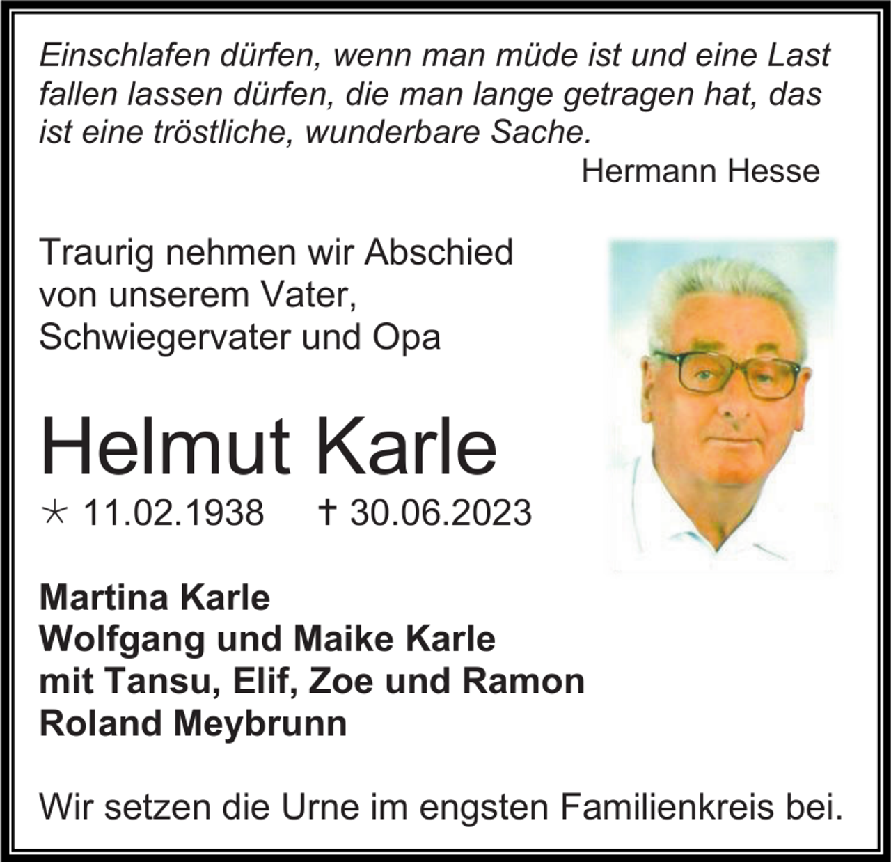<p>Einschlafen dürfen, wenn man müde ist und eine Last<br />fallen lassen dürfen, die man lange getragen hat, das<br />ist eine tröstliche, wunderbare Sache.<br />Hermann Hesse</p><p>Traurig nehmen wir Abschied<br />von unserem Vater,<br />Schwiegervater und Opa</p><p>Helmut Karle<br /> 11.02.1938</p><p> 30.06.2023</p><p>Martina Karle<br />Wolfgang und Maike Karle<br />mit Tansu, Elif, Zoe und Ramon<br />Roland Meybrunn<br />Wir setzen die Urne im engsten Familienkreis bei.</p>
