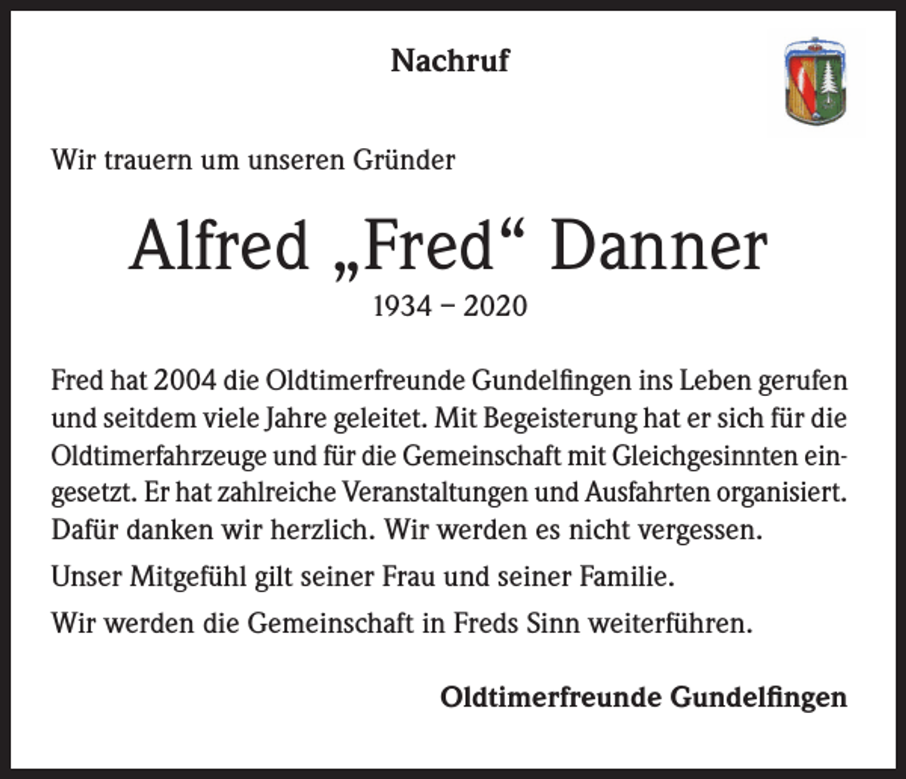 <p>Nachruf<br />Wir trauern um unseren Gründer</p><p>Alfred „Fred“ Danner<br />1934 – 2020<br />Fred hat 2004 die Oldtimerfreunde Gundelfingen ins Leben gerufen<br />und seitdem viele Jahre geleitet. Mit Begeisterung hat er sich für die<br />Oldtimerfahrzeuge und für die Gemeinschaft mit Gleichgesinnten eingesetzt. Er hat zahlreiche Veranstaltungen und Ausfahrten organisiert.<br />Dafür danken wir herzlich. Wir werden es nicht vergessen.<br />Unser Mitgefühl gilt seiner Frau und seiner Familie.<br />Wir werden die Gemeinschaft in Freds Sinn weiterführen.<br />Oldtimerfreunde Gundelfingen</p>