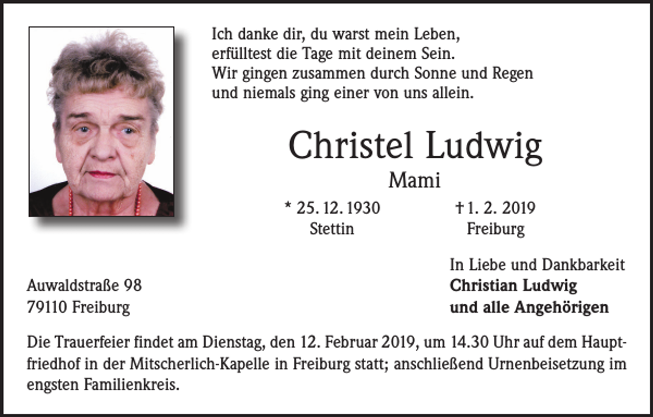 <p>Ich danke dir, du warst mein Leben,<br />erfülltest die Tage mit deinem Sein.<br />Wir gingen zusammen durch Sonne und Regen<br />und niemals ging einer von uns allein.</p><p>Christel Ludwig<br />Mami</p><p>Auwaldstraße 98<br />79110 Freiburg</p><p>* 25. 12. 1930<br />Stettin</p><p>† 1. 2. 2019<br />Freiburg<br />In Liebe und Dankbarkeit<br />Christian Ludwig<br />und alle Angehörigen</p><p>Die Trauerfeier findet am Dienstag, den 12. Februar 2019, um 14.30 Uhr auf dem Hauptfriedhof in der Mitscherlich-Kapelle in Freiburg statt; anschließend Urnen­beisetzung im<br />engsten Familienkreis.</p>