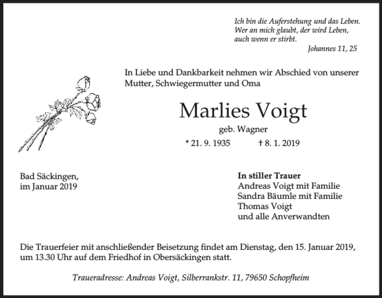 <p>Ich bin die Auferstehung und das Leben.<br />Wer an mich glaubt, der wird Leben,<br />auch wenn er stirbt.<br />Johannes 11, 25</p><p>In Liebe und Dankbarkeit nehmen wir Abschied von unserer<br />Mutter, Schwiegermutter und Oma</p><p>Marlies Voigt<br />geb. Wagner<br />* 21. 9. 1935</p><p>Bad Säckingen,<br />im Januar 2019</p><p>† 8. 1. 2019</p><p>In stiller Trauer<br />Andreas Voigt mit Familie<br />Sandra Bäumle mit Familie<br />Thomas Voigt<br />und alle Anverwandten</p><p>Die Trauerfeier mit anschließender Beisetzung findet am Dienstag, den 15. Januar 2019,<br />um 13.30 Uhr auf dem Friedhof in Obersäckingen statt.<br />Traueradresse: Andreas Voigt, Silberrankstr. 11, 79650 Schopfheim</p>