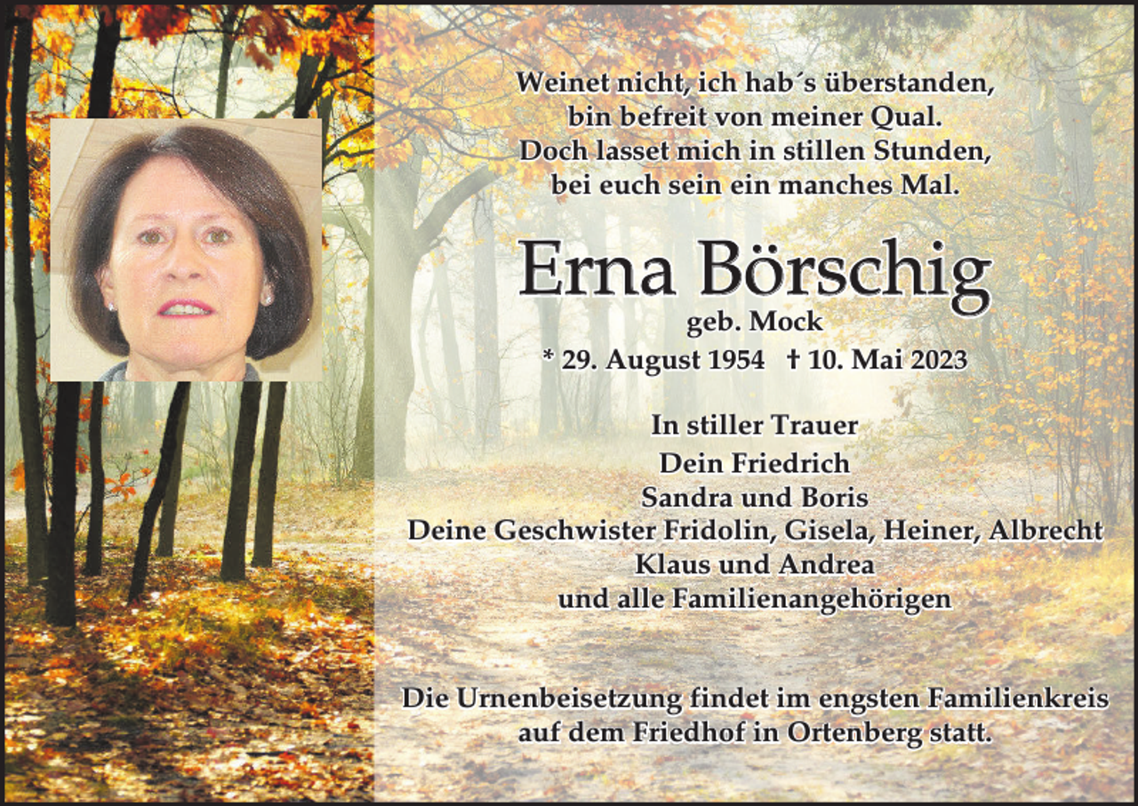 <p>Weinet nicht, ich hab´s überstanden,<br />bin befreit von meiner Qual.<br />Doch lasset mich in stillen Stunden,<br />bei euch sein ein manches Mal.</p><p>Erna Börschig<br />geb. Mock<br />* 29. August 1954 † 10. Mai 2023</p><p>In stiller Trauer<br />Dein Friedrich<br />Sandra und Boris<br />Deine Geschwister Fridolin, Gisela, Heiner, Albrecht<br />Klaus und Andrea<br />und alle Familienangehörigen<br />Die Urnenbeisetzung findet im engsten Familienkreis<br />auf dem Friedhof in Ortenberg statt.</p>