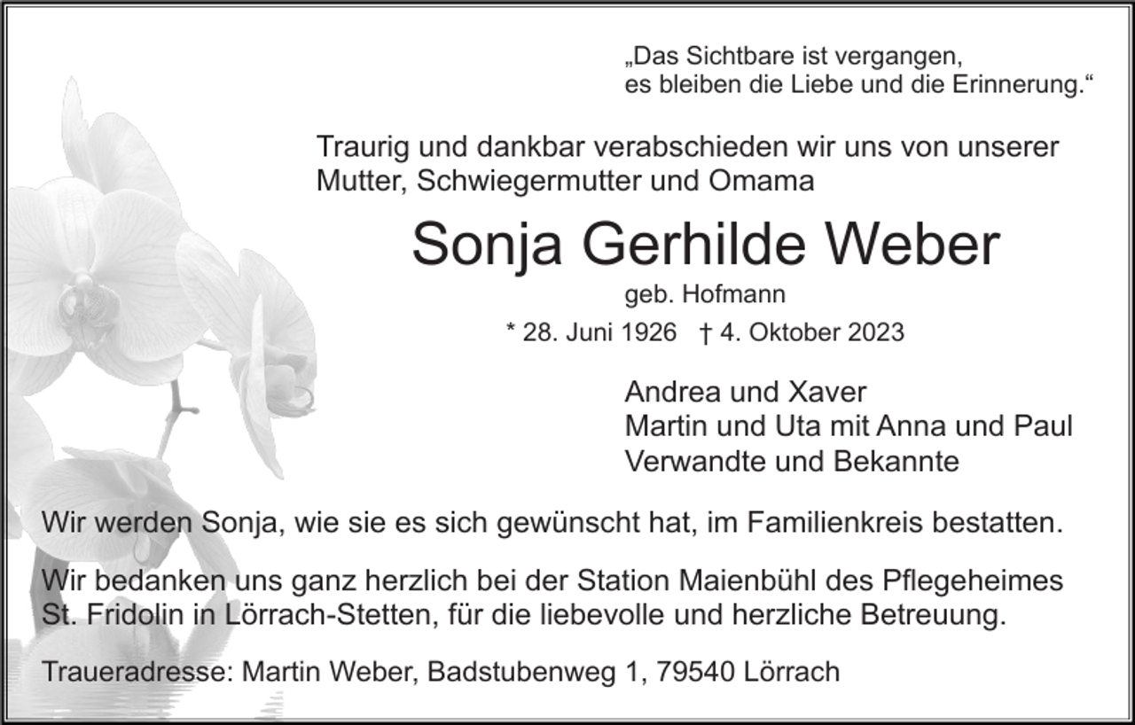 <p>„Das Sichtbare ist vergangen,<br />es bleiben die Liebe und die Erinnerung.“</p><p>Traurig und dankbar verabschieden wir uns von unserer<br />Mutter, Schwiegermutter und Omama</p><p>Sonja Gerhilde Weber<br />geb. Hofmann<br />* 28. Juni 1926 † 4. Oktober 2023</p><p>Andrea und Xaver<br />Martin und Uta mit Anna und Paul<br />Verwandte und Bekannte<br />Wir werden Sonja, wie sie es sich gewünscht hat, im Familienkreis bestatten.<br />Wir bedanken uns ganz herzlich bei der Station Maienbühl des Pflegeheimes<br />St. Fridolin in Lörrach-Stetten, für die liebevolle und herzliche Betreuung.<br />Traueradresse: Martin Weber, Badstubenweg 1, 79540 Lörrach</p>