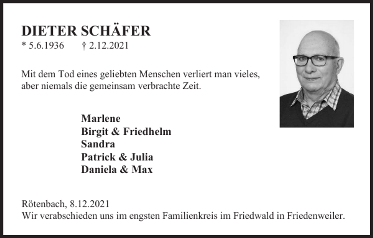 <p>DIETER SCHÄFER<br />* 5.6.1936</p><p>† 2.12.2021</p><p>Mit dem Tod eines geliebten Menschen verliert man vieles,<br />aber niemals die gemeinsam verbrachte Zeit.</p><p>Marlene<br />Birgit &amp; Friedhelm<br />Sandra<br />Patrick &amp; Julia<br />Daniela &amp; Max<br />Rötenbach, 8.12.2021<br />Wir verabschieden uns im engsten Familienkreis im Friedwald in Friedenweiler.</p>