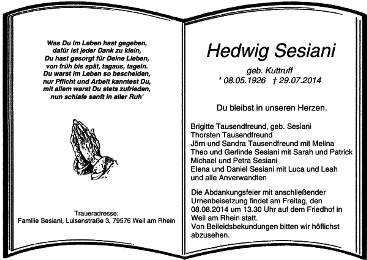 <p>Was Du im Leben hast gegeben,<br />dafür ist jeder Dank zu klein,<br />Du hast gesorgt für Deine Lieben,<br />von früh bis spät, tagaus, tagein.<br />Du warst im Leben so bescheiden,<br />nur Pflicht und Arbeit kanntest Du,<br />mit allem warst Du stets zufrieden,<br />nun schlafe sanft in aller Ruh'</p><p>Hedwig Sesiani<br />geb. Kuttruff<br />* 08.05.1926 † 29.07.2014<br />Du bleibst in unseren Herzen.<br />Brigitte Tausendfreund, geb. Sesiani<br />Thorsten Tausendfreund<br />Jörn und Sandra Tausendfreund mit Melina<br />Theo und Gerlinde Sesiani mit Sarah und Patrick<br />Michael und Petra Sesiani<br />Elena und Daniel Sesiani mit Luca und Leah<br />und alle Anverwandten</p><p>Traueradresse:<br />Familie Sesiani, Luisenstraße 3, 79576 Weil am Rhein</p><p>Die Abdankungsfeier mit anschließender<br />Urnenbeisetzung findet am Freitag, den<br />08.08.2014 um 13.30 Uhr auf dem Friedhof in<br />Weil am Rhein statt.<br />Von Beileidsbekundungen bitten wir höflichst<br />abzusehen.</p>