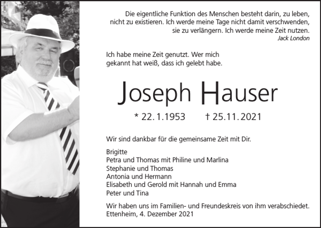<p>Die eigentliche Funktion des Menschen besteht darin, zu leben,<br />nicht zu existieren. Ich werde meine Tage nicht damit verschwenden,<br />sie zu verlängern. Ich werde meine Zeit nutzen.<br />Jack London</p><p>Ich habe meine Zeit genutzt. Wer mich<br />gekannt hat weiß, dass ich gelebt habe.</p><p>Joseph Hauser<br />* 22. 1.1953 † 25.11. 2021</p><p>Wir sind dankbar für die gemeinsame Zeit mit Dir.<br />Brigitte<br />Petra und Thomas mit Philine und Marlina<br />Stephanie und Thomas<br />Antonia und Hermann<br />Elisabeth und Gerold mit Hannah und Emma<br />Peter und Tina<br />Wir haben uns im Familien- und Freundeskreis von ihm verabschiedet.<br />Ettenheim, 4. Dezember 2021</p>