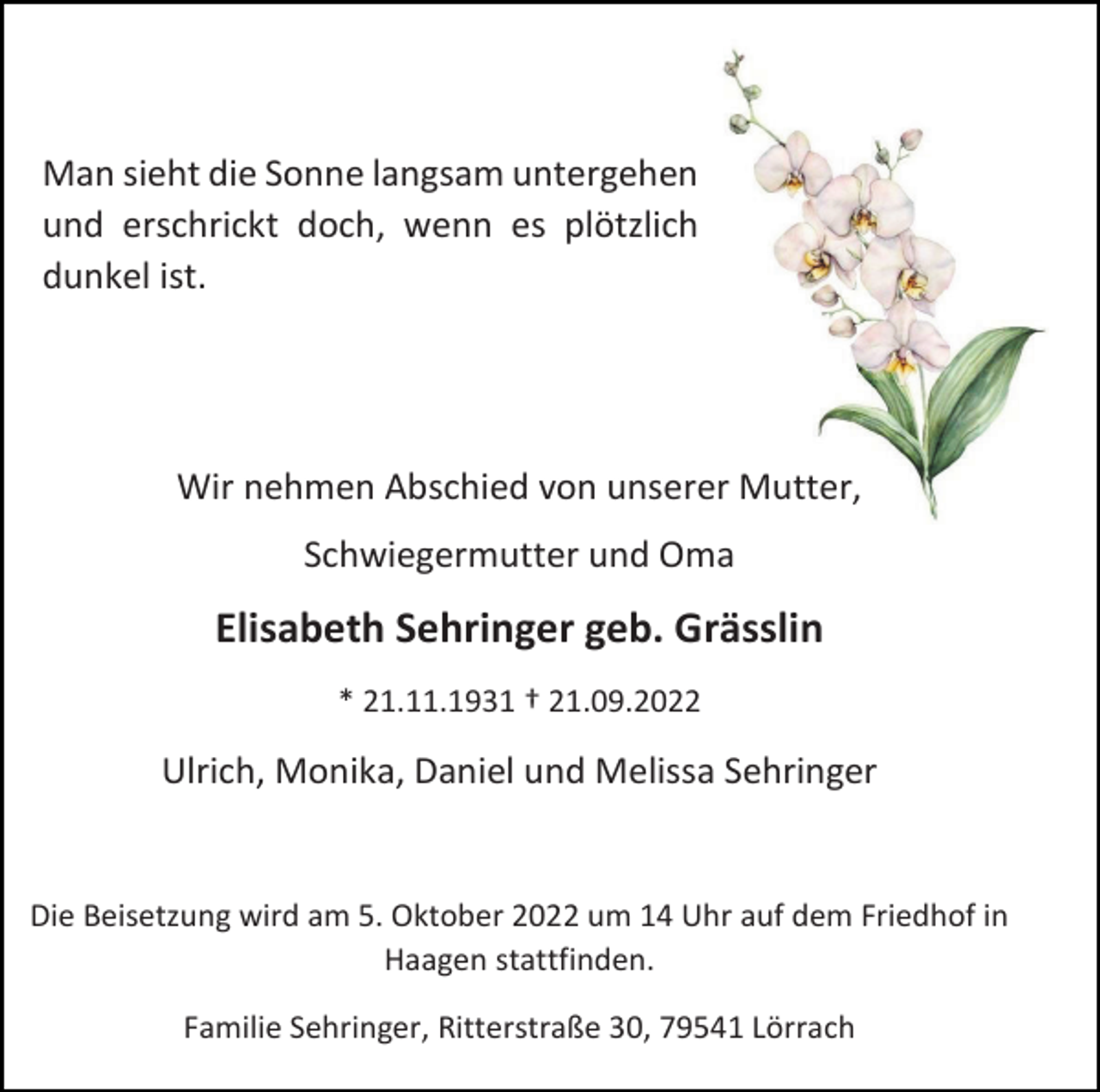 <p>Man sieht die Sonne langsam untergehen<br />und erschrickt doch, wenn es plötzlich<br />dunkel ist.</p><p>Wir nehmen Abschied von unserer Mutter,<br />Schwiegermutter und Oma</p><p>Elisabeth Sehringer geb. Grässlin<br />* 21.11.1931 † 21.09.2022</p><p>Ulrich, Monika, Daniel und Melissa Sehringer</p><p>Die Beisetzung wird am 5. Oktober 2022 um 14 Uhr auf dem Friedhof in<br />Haagen stattfinden.<br />Familie Sehringer, Ritterstraße 30, 79541 Lörrach</p>