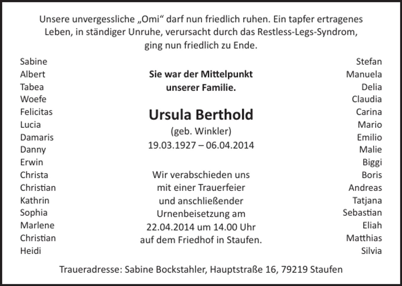 <p>Unsere unvergessliche „Omi“ darf nun friedlich ruhen. Ein tapfer ertragenes<br />Leben, in ständiger Unruhe, verursacht durch das Restless-Legs-Syndrom,<br />ging nun friedlich zu Ende.<br />Sabine<br />Albert<br />Tabea<br />Woefe<br />Felicitas<br />Lucia<br />Damaris<br />Danny<br />Erwin<br />Christa<br />Christian<br />Kathrin<br />Sophia<br />Marlene<br />Christian<br />Heidi</p><p>Sie war der Mittelpunkt<br />unserer Familie.</p><p>Ursula Berthold<br />(geb. Winkler)<br />19.03.1927 – 06.04.2014<br />Wir verabschieden uns<br />mit einer Trauerfeier<br />und anschließender<br />Urnenbeisetzung am<br />22.04.2014 um 14.00 Uhr<br />auf dem Friedhof in Staufen.<br />Traueradresse: Sabine Bockstahler, Hauptstraße 16, 79219 Staufen</p><p>Stefan<br />Manuela<br />Delia<br />Claudia<br />Carina<br />Mario<br />Emilio<br />Malie<br />Biggi<br />Boris<br />Andreas<br />Tatjana<br />Sebastian<br />Eliah<br />Matthias<br />Silvia</p>
