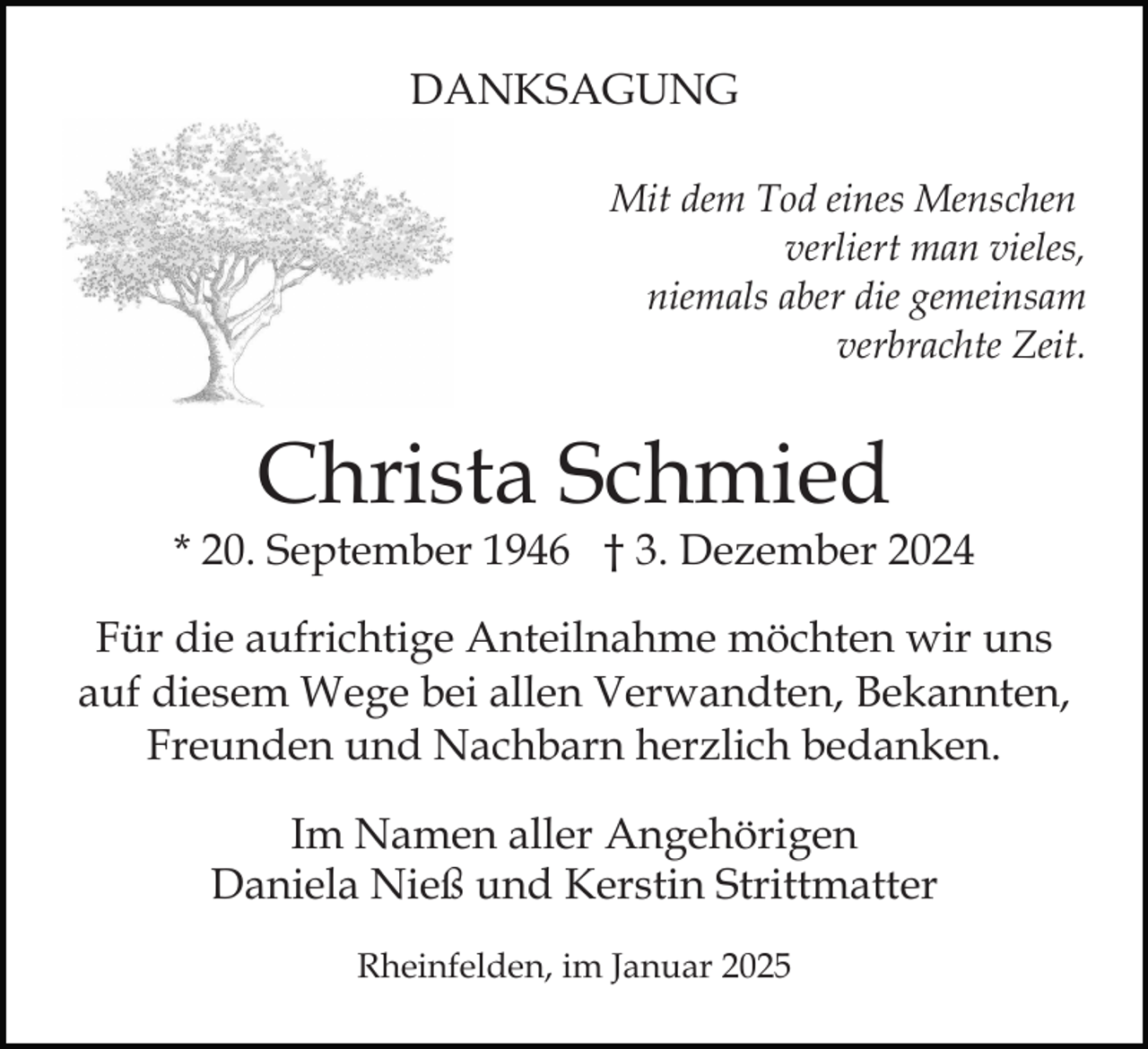 <p>DANKSAGUNG<br />Mit dem Tod eines Menschen<br />verliert man vieles,<br />niemals aber die gemeinsam<br />verbrachte Zeit.</p><p>Christa Schmied</p><p>* 20. September 1946 † 3. Dezember 2024<br />Für die aufrichtige Anteilnahme möchten wir uns<br />auf diesem Wege bei allen Verwandten, Bekannten,<br />Freunden und Nachbarn herzlich bedanken.<br />Im Namen aller Angehörigen<br />Daniela Nieß und Kerstin Strittmatter<br />Rheinfelden, im Januar 2025</p>