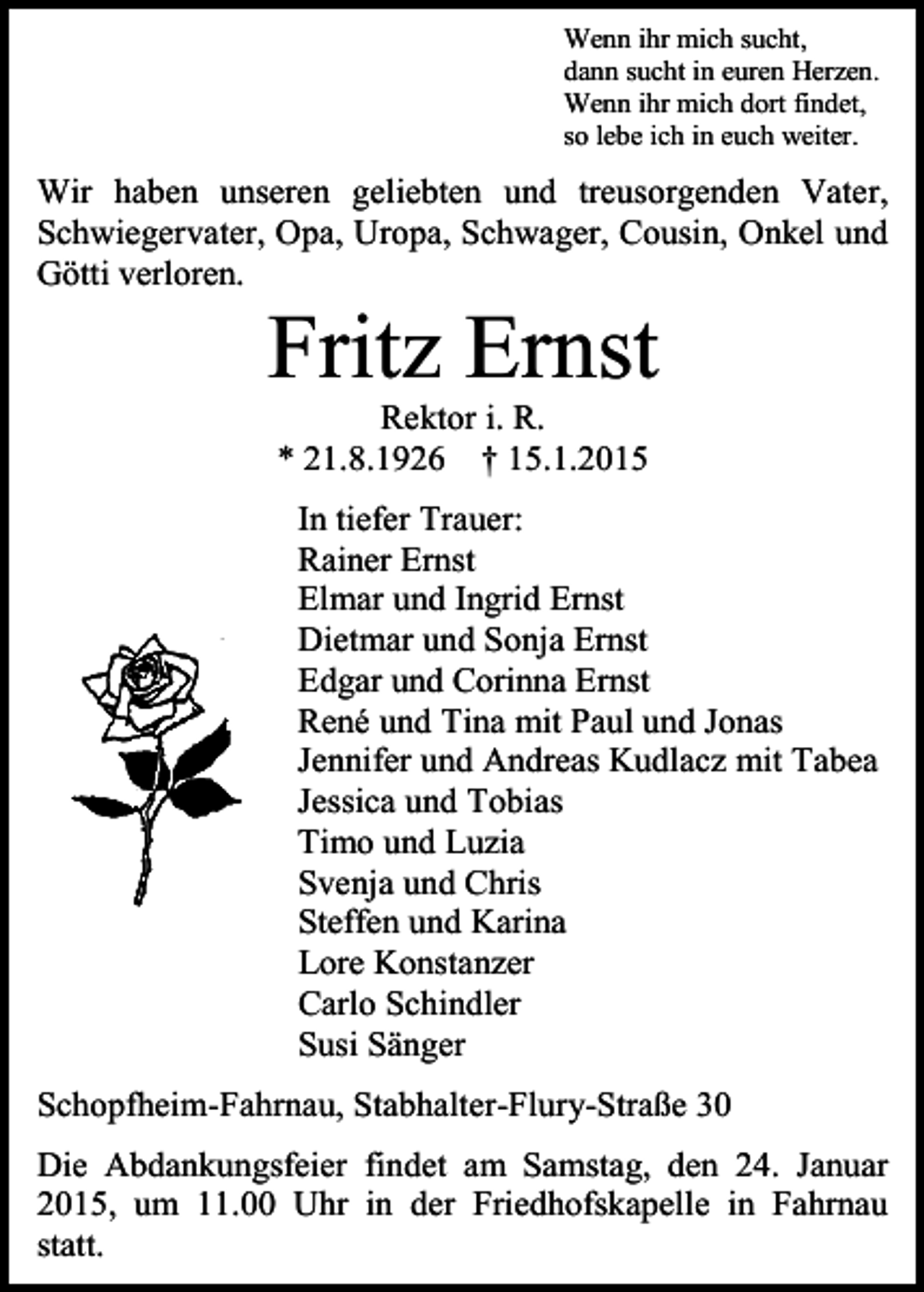 <p>Wenn ihr mich sucht,<br />dann sucht in euren Herzen.<br />Wenn ihr mich dort findet,<br />so lebe ich in euch weiter.</p><p>Wir haben unseren geliebten und treusorgenden Vater,<br />Schwiegervater, Opa, Uropa, Schwager, Cousin, Onkel und<br />Götti verloren.</p><p>Fritz Ernst<br />Rektor i. R.<br />* 21.8.1926 † 15.1.2015<br />In tiefer Trauer:<br />Rainer Ernst<br />Elmar und Ingrid Ernst<br />Dietmar und Sonja Ernst<br />Edgar und Corinna Ernst<br />René und Tina mit Paul und Jonas<br />Jennifer und Andreas Kudlacz mit Tabea<br />Jessica und Tobias<br />Timo und Luzia<br />Svenja und Chris<br />Steffen und Karina<br />Lore Konstanzer<br />Carlo Schindler<br />Susi Sänger<br />Schopfheim-Fahrnau, Stabhalter-Flury-Straße 30<br />Die Abdankungsfeier findet am Samstag, den 24. Januar<br />2015, um 11.00 Uhr in der Friedhofskapelle in Fahrnau<br />statt.</p>