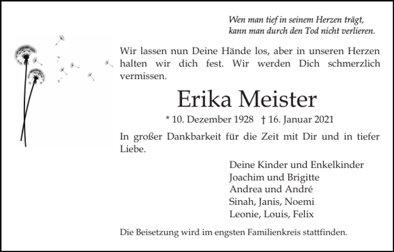<p>Wen man tief in seinem Herzen trägt,<br />kann man durch den Tod nicht verlieren.</p><p>Wir lassen nun Deine Hände los, aber in unseren Herzen<br />halten wir dich fest. Wir werden Dich schmerzlich<br />vermissen.</p><p>Erika Meister</p><p>* 10. Dezember 1928 † 16. Januar 2021<br />In großer Dankbarkeit für die Zeit mit Dir und in tiefer<br />Liebe.<br />Deine Kinder und Enkelkinder<br />Joachim und Brigitte<br />Andrea und André<br />Sinah, Janis, Noemi<br />Leonie, Louis, Felix<br />Die Beisetzung wird im engsten Familienkreis stattfinden.</p>