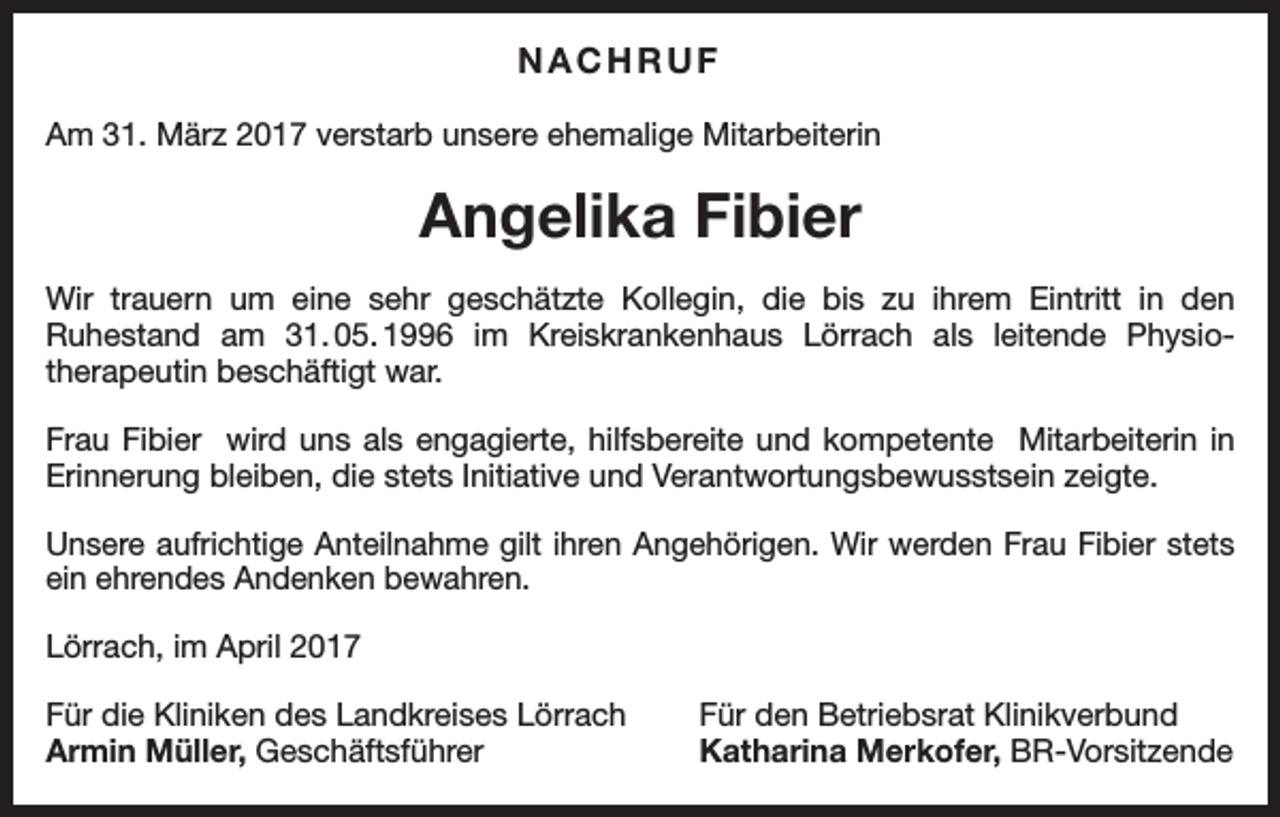 <p>NACHRUF<br />Am 31. März 2017 verstarb unsere ehemalige Mitarbeiterin</p><p>Angelika Fibier<br />Wir trauern um eine sehr geschätzte Kollegin, die bis zu ihrem Eintritt in den<br />Ruhestand am 31.<br />05.<br />1996 im Kreiskrankenhaus Lörrach als leitende Physiotherapeutin beschäftigt war.<br />Frau Fibier wird uns als engagierte, hilfsbereite und kompetente Mitarbeiterin in<br />Erinnerung bleiben, die stets Initiative und Verantwortungsbewusstsein zeigte.<br />Unsere aufrichtige Anteilnahme gilt ihren Angehörigen. Wir werden Frau Fibier stets<br />ein ehrendes Andenken bewahren.<br />Lörrach, im April 2017<br />Für die Kliniken des Landkreises Lörrach<br />Armin Müller, Geschäftsführer</p><p>Für den Betriebsrat Klinikverbund<br />Katharina Merkofer, BR-Vorsitzende</p>