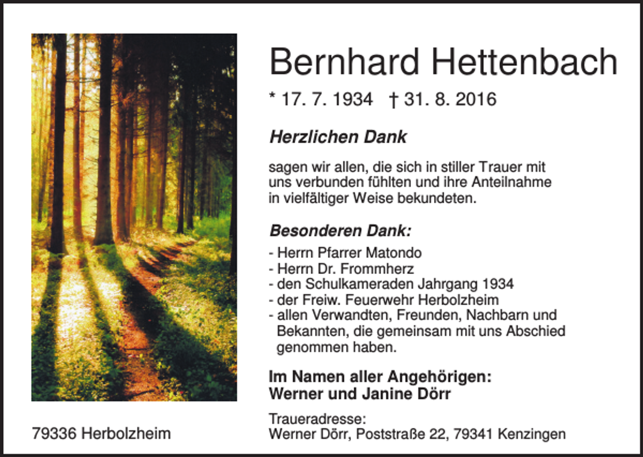 <p>Bernhard Hettenbach<br />* 17. 7. 1934 † 31. 8. 2016<br />Herzlichen Dank<br />sagen wir allen, die sich in stiller Trauer mit<br />uns verbunden fühlten und ihre Anteilnahme<br />in vielfältiger Weise bekundeten.</p><p>Besonderen Dank:<br />- Herrn Pfarrer Matondo<br />- Herrn Dr. Frommherz<br />- den Schulkameraden Jahrgang 1934<br />- der Freiw. Feuerwehr Herbolzheim<br />- allen Verwandten, Freunden, Nachbarn und<br />Bekannten, die gemeinsam mit uns Abschied<br />genommen haben.</p><p>Im Namen aller Angehörigen:<br />Werner und Janine Dörr<br />79336 Herbolzheim</p><p>Traueradresse:<br />Werner Dörr, Poststraße 22, 79341 Kenzingen</p>