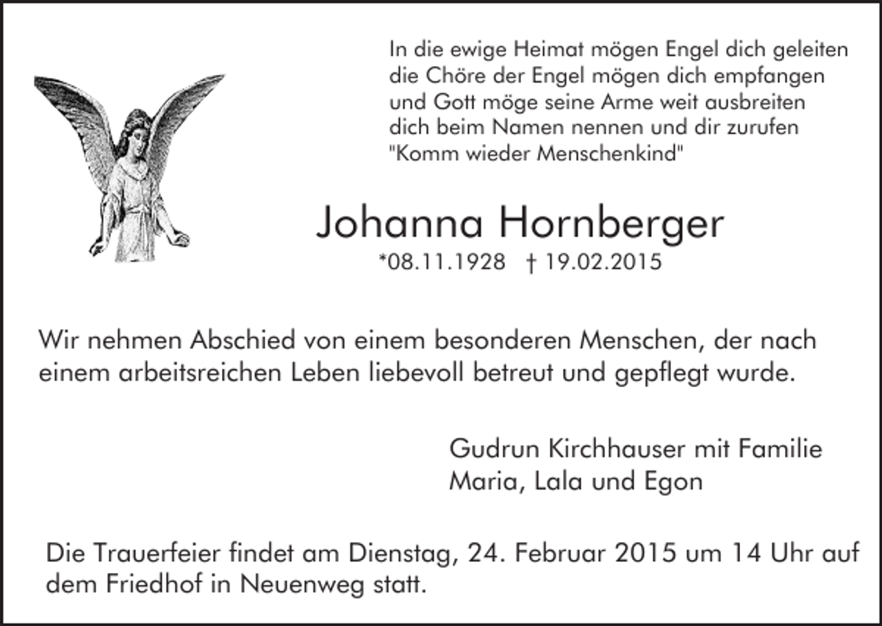 <p>In die ewige Heimat mögen Engel dich geleiten<br />die Chöre der Engel mögen dich empfangen<br />und Gott möge seine Arme weit ausbreiten<br />dich beim Namen nennen und dir zurufen<br />"Komm wieder Menschenkind"</p><p>Johanna Hornberger<br />*08.11.1928 † 19.02.2015</p><p>Wir nehmen Abschied von einem besonderen Menschen, der nach<br />einem arbeitsreichen Leben liebevoll betreut und gepflegt wurde.<br />Gudrun Kirchhauser mit Familie<br />Maria, Lala und Egon<br />Die Trauerfeier findet am Dienstag, 24. Februar 2015 um 14 Uhr auf<br />dem Friedhof in Neuenweg statt.</p>