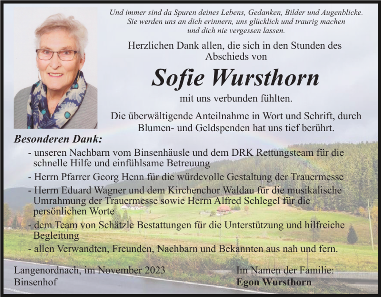 <p>Und immer sind da Spuren deines Lebens, Gedanken, Bilder und Augenblicke.<br />Sie werden uns an dich erinnern, uns glücklich und traurig machen<br />und dich nie vergessen lassen.</p><p>Herzlichen Dank allen, die sich in den Stunden des<br />Abschieds von</p><p>Sofie Wursthorn<br />mit uns verbunden fühlten.</p><p>Besonderen Dank:</p><p>Die überwältigende Anteilnahme in Wort und Schrift, durch<br />Blumen- und Geldspenden hat uns tief berührt.</p><p>- unseren Nachbarn vom Binsenhäusle und dem DRK Rettungsteam für die<br />schnelle Hilfe und einfühlsame Betreuung<br />- Herrn Pfarrer Georg Henn für die würdevolle Gestaltung der Trauermesse<br />- Herrn Eduard Wagner und dem Kirchenchor Waldau für die musikalische<br />Umrahmung der Trauermesse sowie Herrn Alfred Schlegel für die<br />persönlichen Worte<br />- dem Team von Schätzle Bestattungen für die Unterstützung und hilfreiche<br />Begleitung<br />- allen Verwandten, Freunden, Nachbarn und Bekannten aus nah und fern.<br />Langenordnach, im November 2023<br />Binsenhof</p><p>Im Namen der Familie:<br />Egon Wursthorn</p>