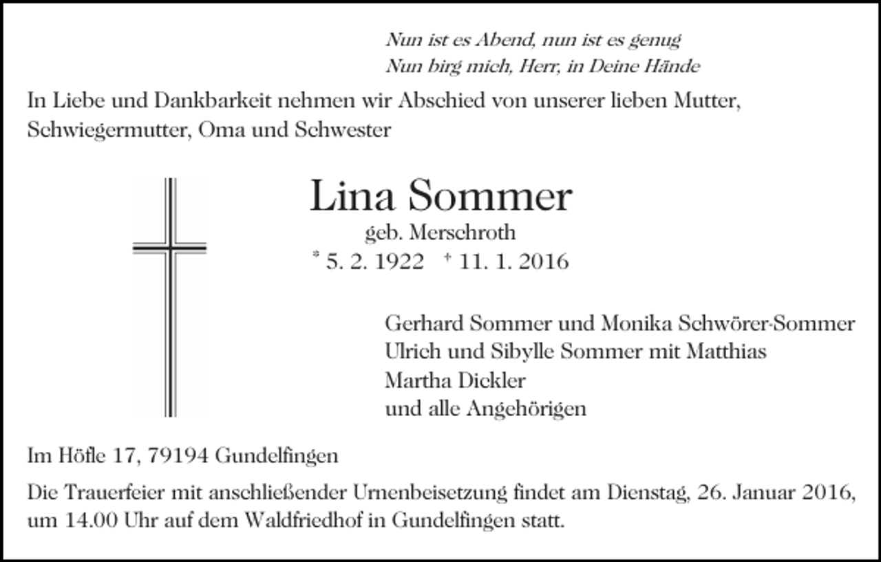 <p>Nun ist es Abend, nun ist es genug<br />Nun birg mich, Herr, in Deine Hände</p><p>In Liebe und Dankbarkeit nehmen wir Abschied von unserer lieben Mutter,<br />Schwiegermutter, Oma und Schwester</p><p>Lina Sommer<br />geb. Merschroth<br />* 5. 2. 1922 † 11. 1. 2016</p><p>Gerhard Sommer und Monika Schwörer-Sommer<br />Ulrich und Sibylle Sommer mit Matthias<br />Martha Dickler<br />und alle Angehörigen<br />Im Höfle 17, 79194 Gundelfingen<br />Die Trauerfeier mit anschließender Urnenbeisetzung findet am Dienstag, 26. Januar 2016,<br />um 14.00 Uhr auf dem Waldfriedhof in Gundelfingen statt.</p>