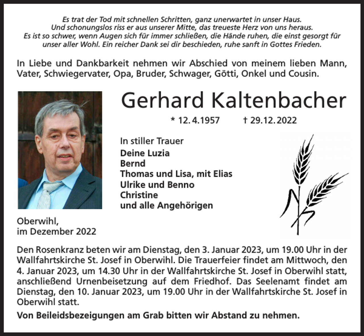 <p>Es trat der Tod mit schnellen Schritten, ganz unerwartet in unser Haus.<br />Und schonungslos riss er aus unserer Mitte, das treueste Herz von uns heraus.<br />Es ist so schwer, wenn Augen sich für immer schließen, die Hände ruhen, die einst gesorgt für<br />unser aller Wohl. Ein reicher Dank sei dir beschieden, ruhe sanft in Gottes Frieden.</p><p>In Liebe und Dankbarkeit nehmen wir Abschied von meinem lieben Mann,<br />Vater, Schwiegervater, Opa, Bruder, Schwager, Götti, Onkel und Cousin.</p><p>Gerhard Kaltenbacher<br />* 12. 4.1957</p><p>† 29.12. 2022</p><p>In stiller Trauer<br />Deine Luzia<br />Bernd<br />Thomas und Lisa, mit Elias<br />Ulrike und Benno<br />Christine<br />und alle Angehörigen<br />Oberwihl,<br />im Dezember 2022<br />Den Rosenkranz beten wir am Dienstag, den 3. Januar 2023, um 19.00 Uhr in der<br />Wallfahrtskirche St. Josef in Oberwihl. Die Trauerfeier findet am Mittwoch, den<br />4. Januar 2023, um 14.30 Uhr in der Wallfahrtskirche St. Josef in Oberwihl statt,<br />anschließend Urnenbeisetzung auf dem Friedhof. Das Seelenamt findet am<br />Dienstag, den 10. Januar 2023, um 19.00 Uhr in der Wallfahrtskirche St. Josef in<br />Oberwihl statt.<br />Von Beileidsbezeigungen am Grab bitten wir Abstand zu nehmen.</p>