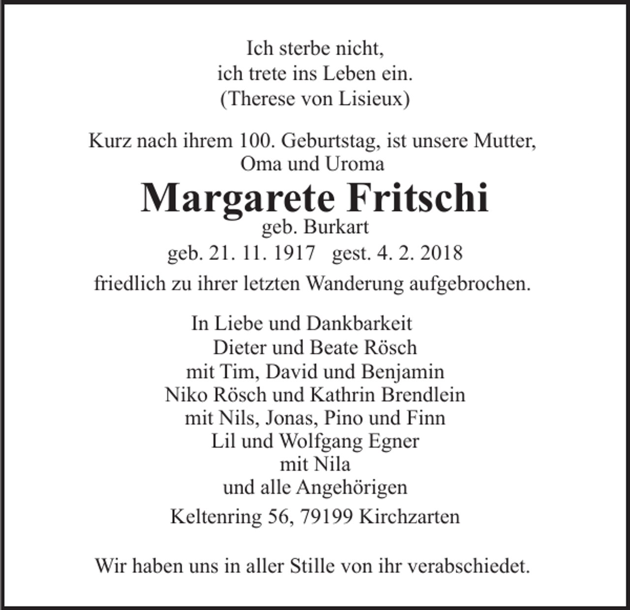 <p>IIch<br />c h sterbe<br />st er b e nicht,<br />ni c ht,<br />ich<br />trete<br />i c h tr<br />et e iins<br />ns Leben<br />L e b e n ein.<br />ei n.<br />((Therese<br />T h er es e von<br />v o n Lisieux)<br />Lisi e u x)<br />KKurz<br />ur z nnach<br />a c h i ihrem<br />hr e m 1100.<br />. GGeburtstag,<br />e b urtst a g, ist<br />ns er e Mutter,<br />M utt e r,<br />ist uunsere<br />Oma<br />Uroma<br />O m a uund<br />n d Ur<br />o ma</p><p>MMargarete<br />a r g a r et e F Fritschi<br />rits c hi</p><p>ggeb.<br />e b. Burkart<br />B ur k art<br />ggeb.<br />e b. 221.<br />1. 111.<br />1. 11917<br />9 1 7 ggest.<br />est. 44.. 2.<br />2.<br />fri<br />e dli c h zu<br />z u iihrer<br />hr er lletzten<br />et zt e n Wanderung<br />Wa n d er u n g aaufgebrochen.<br />uf g e br o c h e n.<br />friedlich<br />IInn Liebe<br />Li e b e und<br />u n d Dankbarkeit<br />D a n k b ar k eit<br />Di<br />et er uund<br />n d BBeate<br />e at e RRösch<br />ös c h<br />Dieter<br />mit<br />mit TiTim,<br />m, DDavid<br />a vi d uund<br />n d BBenjamin<br />e nj a mi n<br />Ni k o RRösch<br />ös c h uund<br />n d KKathrin<br />at hri n Brendlein<br />Br e n dl ei n<br />Niko<br />mit<br />Nils,J Jonas,<br />mit Nils,<br />o n as, PiPino<br />n o uund<br />n d Finn<br />Fi n n<br />Lil uund<br />n d Wolfgang<br />W olf g a n g EEgner<br />g n er<br />Lil<br />mit<br />a<br />mit Nil<br />Nila<br />u n d all<br />e Angehörigen<br />A n g e h öri g e n<br />und<br />alle<br />KKeltenring<br />elt e nri n g 556,<br />6, 77919 1 Kir<br />Kirchzarten<br />c h z art e n<br />Wirh ahaben<br />Wir<br />b e n u uns<br />ns i ninallaller<br />er StiStille<br />ll e von<br />v o n iihr<br />hr verabschiedet.<br />v er a bs c hi e d et.</p>