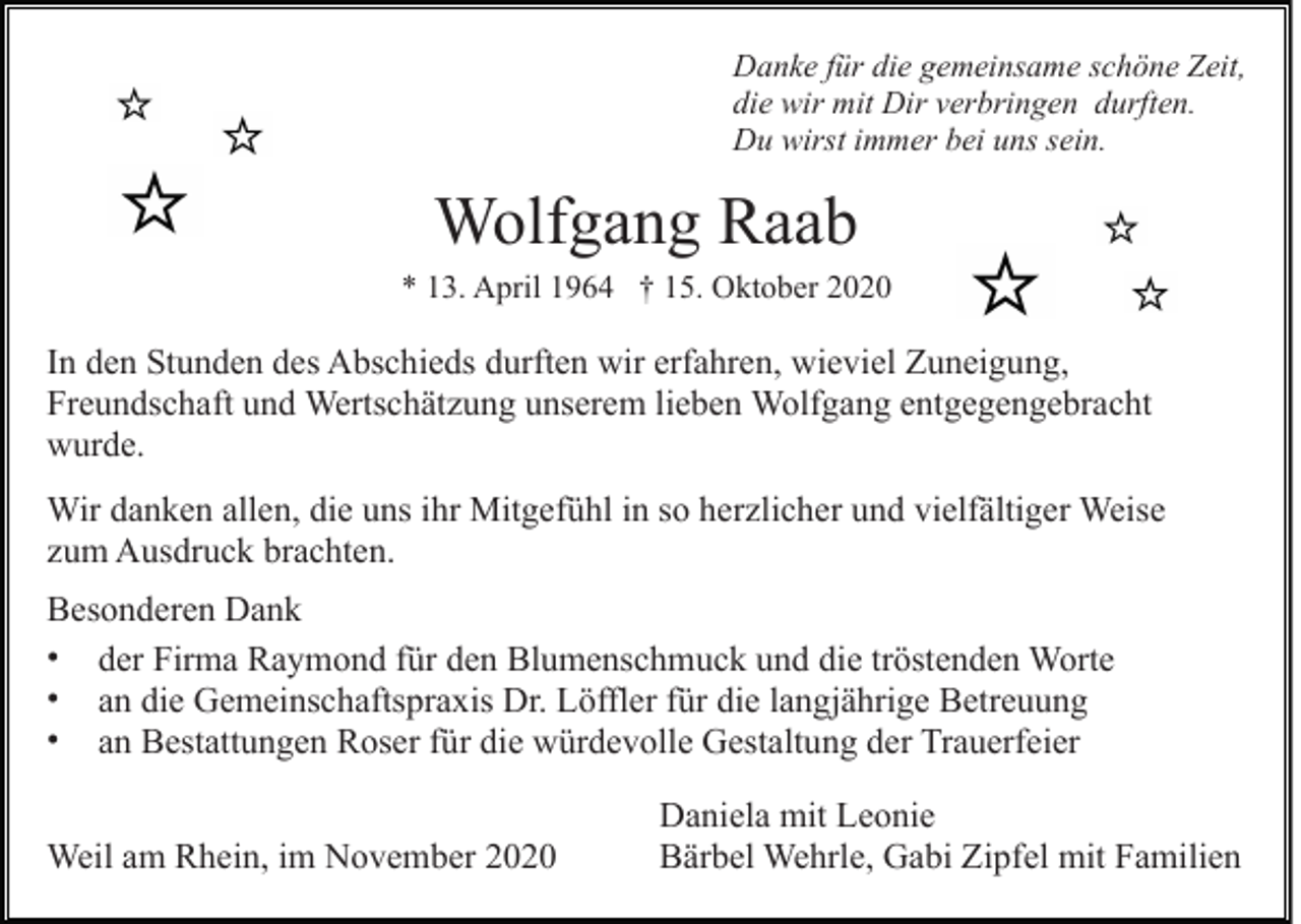 <p>Danke für die gemeinsame schöne Zeit,<br />die wir mit Dir verbringen durften.<br />Du wirst immer bei uns sein.</p><p>Wolfgang Raab<br />* 13. April 1964 † 15. Oktober 2020</p><p>In den Stunden des Abschieds durften wir erfahren, wieviel Zuneigung,<br />Freundschaft und Wertschätzung unserem lieben Wolfgang entgegengebracht<br />wurde.<br />Wir danken allen, die uns ihr Mitgefühl in so herzlicher und vielfältiger Weise<br />zum Ausdruck brachten.<br />Besonderen Dank<br />• der Firma Raymond für den Blumenschmuck und die tröstenden Worte<br />• an die Gemeinschaftspraxis Dr. Löffler für die langjährige Betreuung<br />• an Bestattungen Roser für die würdevolle Gestaltung der Trauerfeier<br />Weil am Rhein, im November 2020</p><p>Daniela mit Leonie<br />Bärbel Wehrle, Gabi Zipfel mit Familien</p>