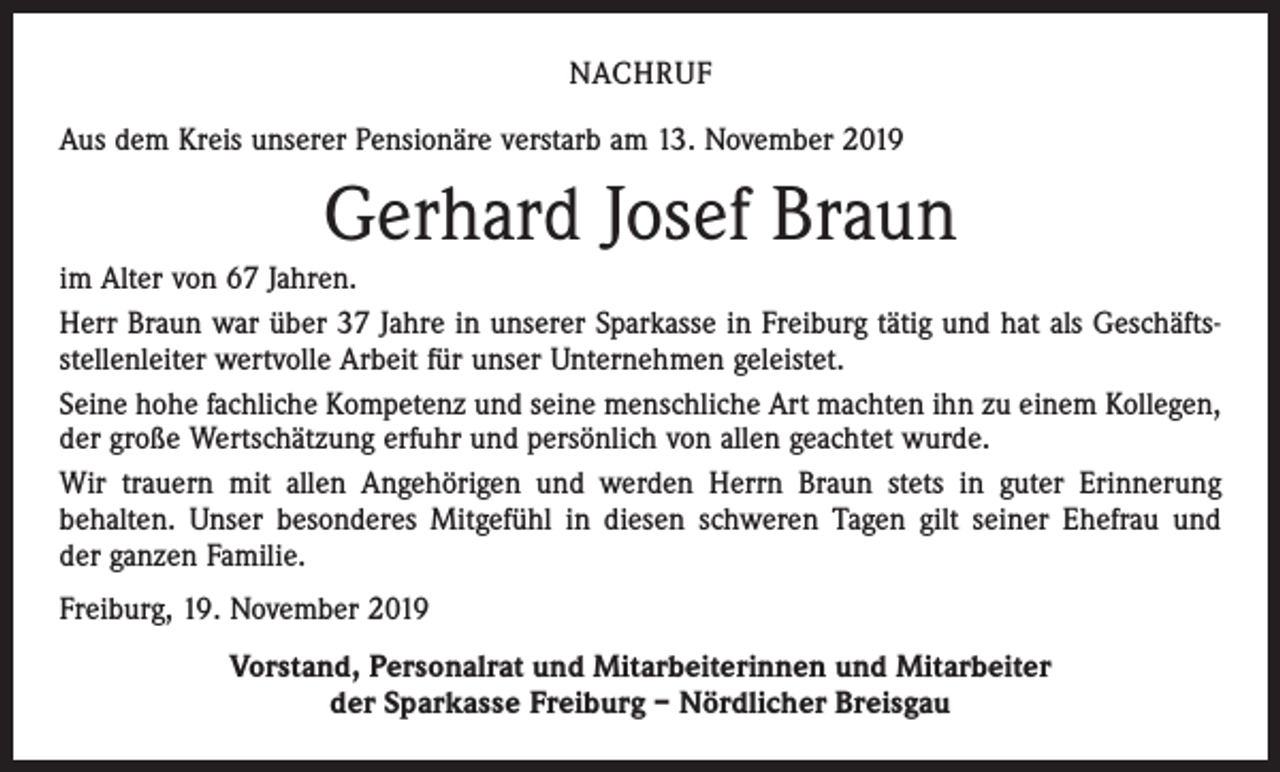<p>NACHRUF<br />Aus dem Kreis unserer Pensionäre verstarb am 13. November 2019</p><p>Gerhard Josef Braun<br />im Alter von 67 Jahren.<br />Herr Braun war über 37 Jahre in unserer Sparkasse in Freiburg tätig und hat als Geschäftsstellenleiter wertvolle Arbeit für unser Unternehmen geleistet.<br />Seine hohe fachliche Kompetenz und seine menschliche Art machten ihn zu einem Kollegen,<br />der große Wertschätzung erfuhr und persönlich von allen geachtet wurde.<br />Wir trauern mit allen Angehörigen und werden Herrn Braun stets in guter Erinnerung<br />­behalten. Unser besonderes Mitgefühl in diesen schweren Tagen gilt seiner Ehefrau und<br />der ganzen Familie.<br />Freiburg, 19. November 2019<br />Vorstand, Personalrat und Mitarbeiterinnen und Mitarbeiter<br />der Sparkasse Freiburg – Nördlicher Breisgau</p>