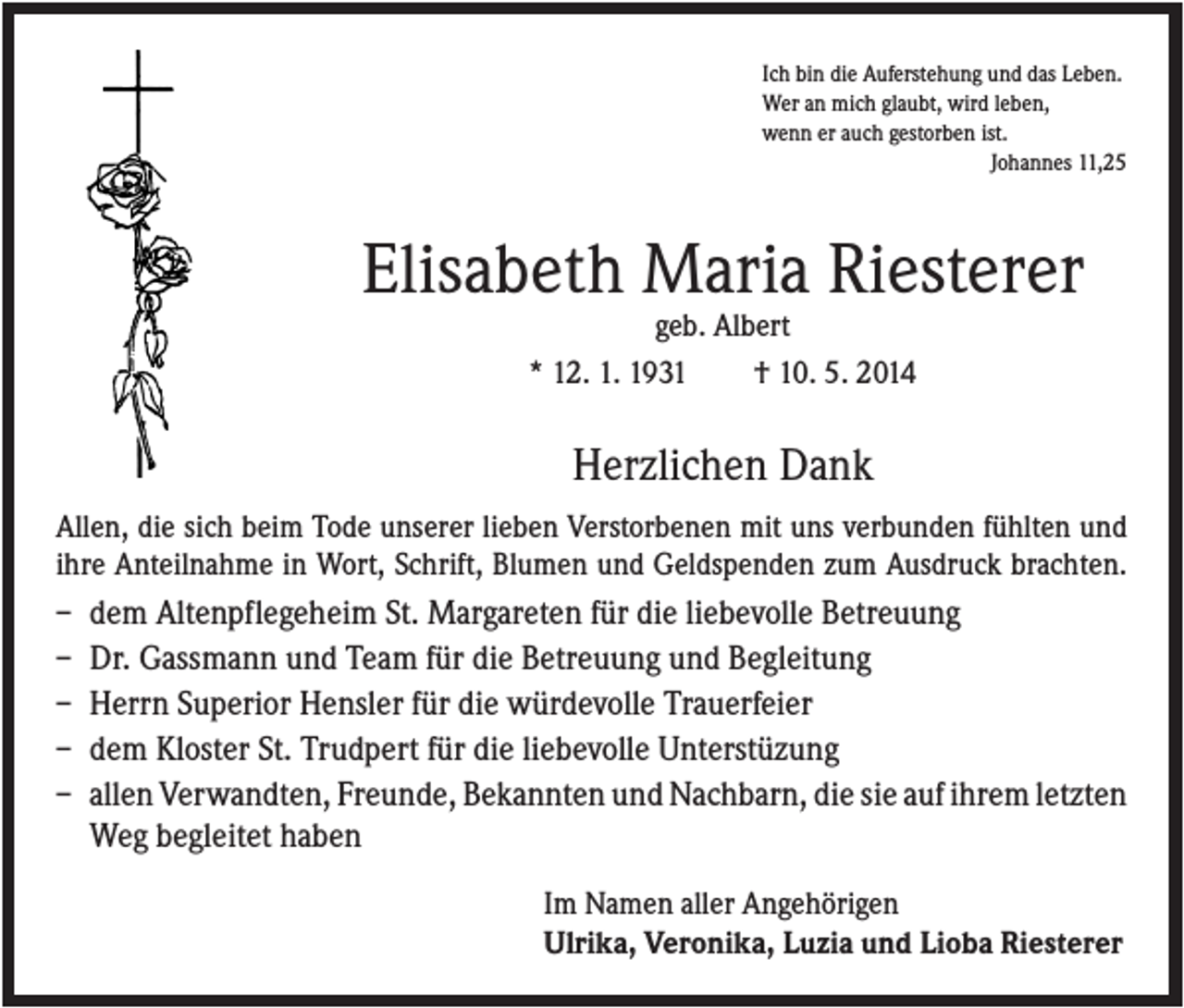 <p>Ich bin die Auferstehung und das Leben.<br />Wer an mich glaubt, wird leben,<br />wenn er auch gestorben ist.<br />Johannes 11,25</p><p>Elisabeth Maria Riesterer<br />geb. Albert<br />* 12. 1. 1931<br />† 10. 5. 2014</p><p>Herzlichen Dank<br />Allen, die sich beim Tode unserer lieben Verstorbenen mit uns verbunden fühlten und<br />ihre Anteilnahme in Wort, Schrift, Blumen und Geldspenden zum Ausdruck brachten.<br />–<br />–<br />–<br />–<br />–</p><p>dem Altenpflegeheim St. Margareten für die liebevolle Betreuung<br />Dr. Gassmann und Team für die Betreuung und Begleitung<br />Herrn Superior Hensler für die würdevolle Trauerfeier<br />dem Kloster St. Trudpert für die liebevolle Unterstüzung<br />allen Verwandten, Freunde, Bekannten und Nachbarn, die sie auf ihrem letzten<br />Weg begleitet haben<br />Im Namen aller Angehörigen<br />Ulrika, Veronika, Luzia und Lioba Riesterer</p>