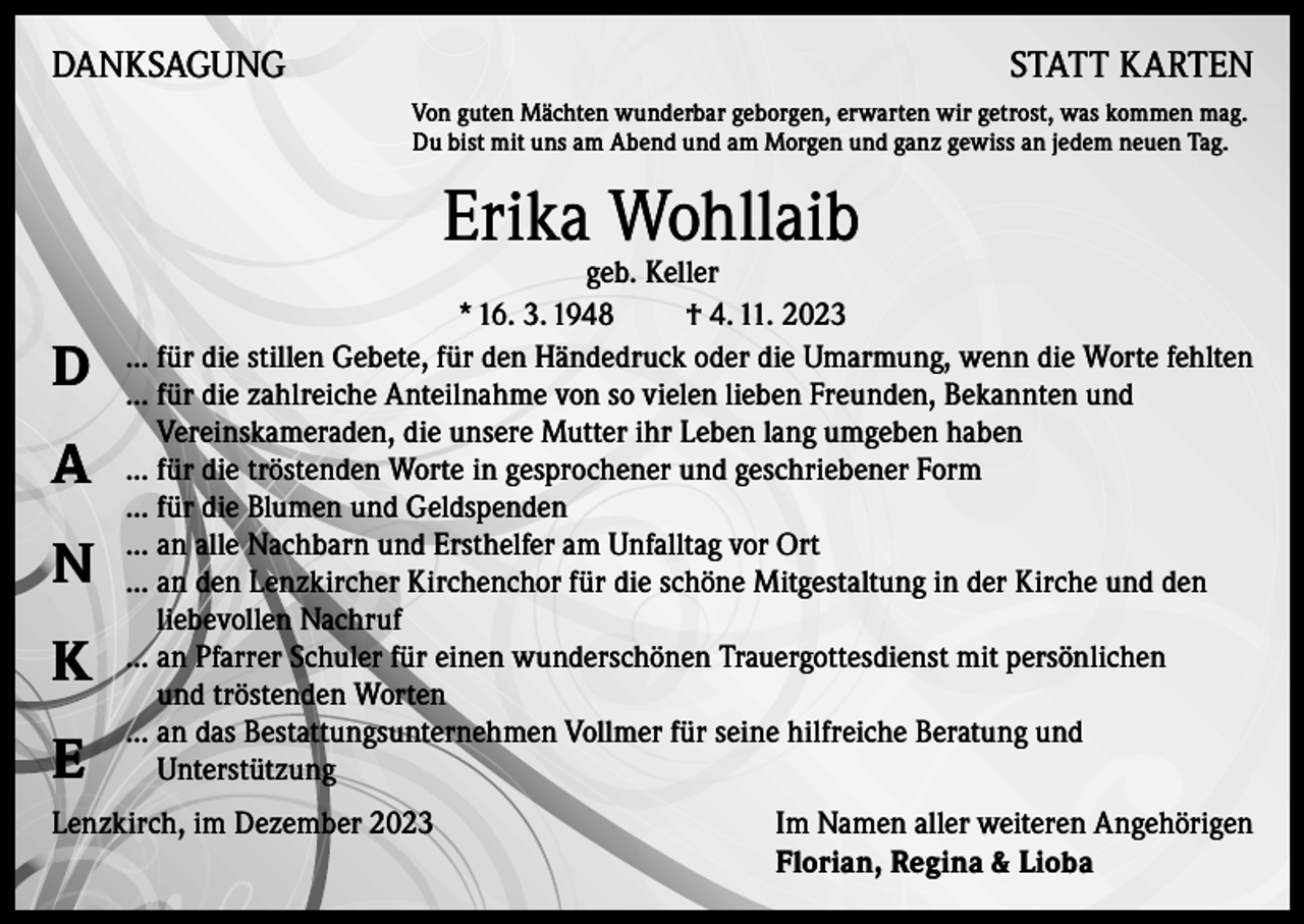 <p>DANKSAGUNG</p><p>STATT KARTEN<br />Von guten Mächten wunderbar geborgen, erwarten wir getrost, was kommen mag.<br />Du bist mit uns am Abend und am Morgen und ganz gewiss an jedem neuen Tag.</p><p>Erika Wohllaib</p><p>D<br />A<br />N<br />K<br />E</p><p>geb. Keller<br />* 16. 3. 1948<br />† 4. 11. 2023<br />... für die stillen Gebete, für den Händedruck oder die Umarmung, wenn die Worte fehlten<br />... für die zahlreiche Anteilnahme von so vielen lieben Freunden, Bekannten und<br />Vereinskameraden, die unsere Mutter ihr Leben lang umgeben haben<br />... für die tröstenden Worte in gesprochener und geschriebener Form<br />... für die Blumen und Geldspenden<br />... an alle Nachbarn und Ersthelfer am Unfalltag vor Ort<br />... an den Lenzkircher Kirchenchor für die schöne Mitgestaltung in der Kirche und den<br />liebevollen Nachruf<br />... an Pfarrer Schuler für einen wunderschönen Trauergottesdienst mit persönlichen<br />und tröstenden Worten<br />... an das Bestattungsunternehmen Vollmer für seine hilfreiche Beratung und<br />Unterstützung</p><p>Lenzkirch, im Dezember 2023 Im Namen aller weiteren Angehörigen<br />Florian, Regina &amp; Lioba</p>