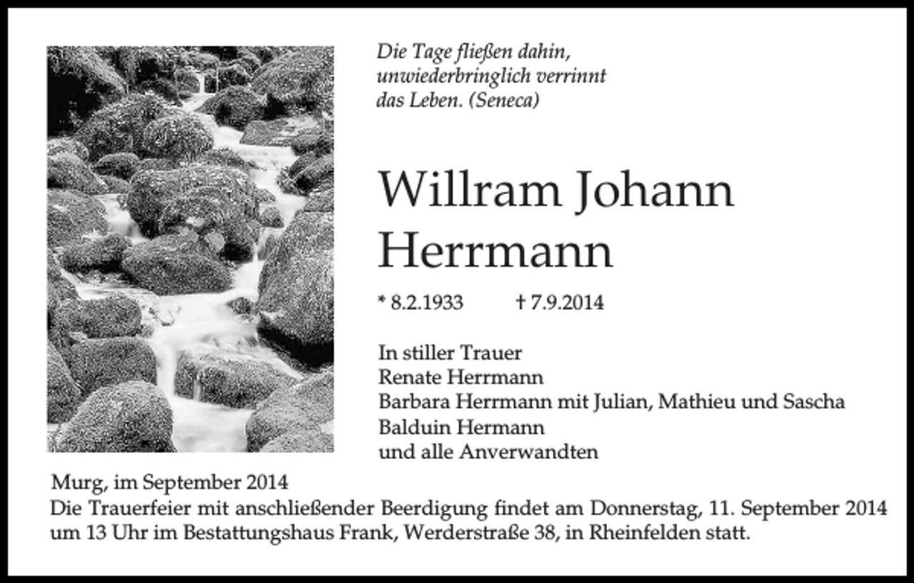 <p>Die Tage fließen dahin,<br />unwiederbringlich verrinnt<br />das Leben. (Seneca)</p><p>Willram Johann<br />Herrmann<br />* 8.2.1933</p><p>† 7.9.2014</p><p>In stiller Trauer<br />Renate Herrmann<br />Barbara Herrmann mit Julian, Mathieu und Sascha<br />Balduin Hermann<br />und alle Anverwandten<br />Murg, im September 2014<br />Die Trauerfeier mit anschließender Beerdigung findet am Donnerstag, 11. September 2014<br />um 13 Uhr im Bestattungshaus Frank, Werderstraße 38, in Rheinfelden statt.</p>