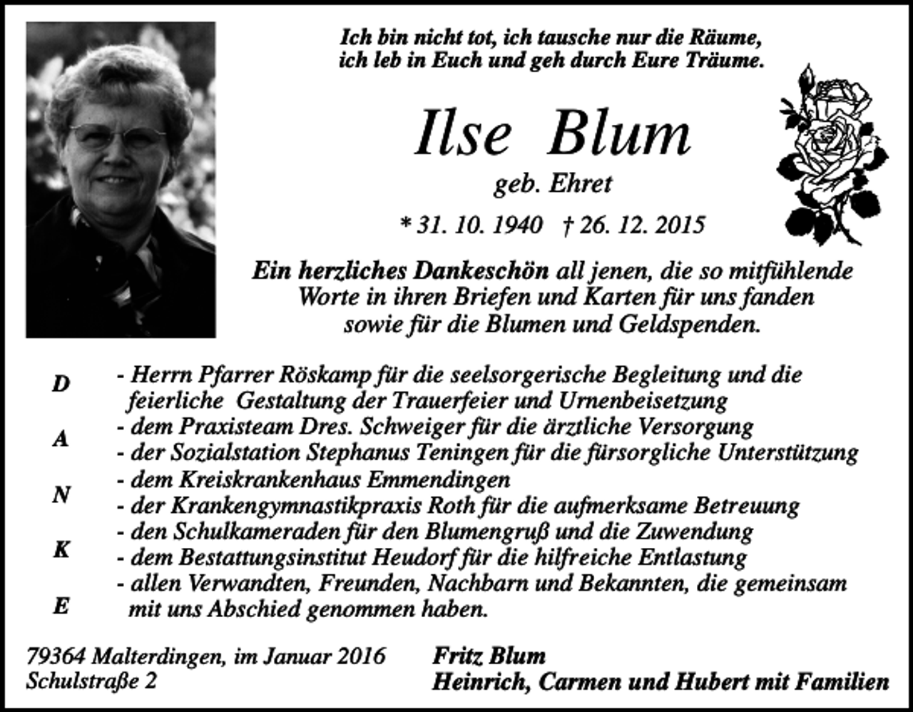 <p>Ich bin nicht tot, ich tausche nur die Räume,<br />ich leb in Euch und geh durch Eure Träume.</p><p>Ilse Blum<br />geb. Ehret<br />* 31. 10. 1940 † 26. 12. 2015</p><p>Ein herzliches Dankeschön all jenen, die so mitfühlende<br />Worte in ihren Briefen und Karten für uns fanden<br />sowie für die Blumen und Geldspenden.<br />D<br />A<br />N<br />K<br />E</p><p>- Herrn Pfarrer Röskamp für die seelsorgerische Begleitung und die<br />feierliche Gestaltung der Trauerfeier und Urnenbeisetzung<br />- dem Praxisteam Dres. Schweiger für die ärztliche Versorgung<br />- der Sozialstation Stephanus Teningen für die fürsorgliche Unterstützung<br />- dem Kreiskrankenhaus Emmendingen<br />- der Krankengymnastikpraxis Roth für die aufmerksame Betreuung<br />- den Schulkameraden für den Blumengruß und die Zuwendung<br />- dem Bestattungsinstitut Heudorf für die hilfreiche Entlastung<br />- allen Verwandten, Freunden, Nachbarn und Bekannten, die gemeinsam<br />mit uns Abschied genommen haben.</p><p>79364 Malterdingen, im Januar 2016<br />Schulstraße 2</p><p>Fritz Blum<br />Heinrich, Carmen und Hubert mit Familien</p>