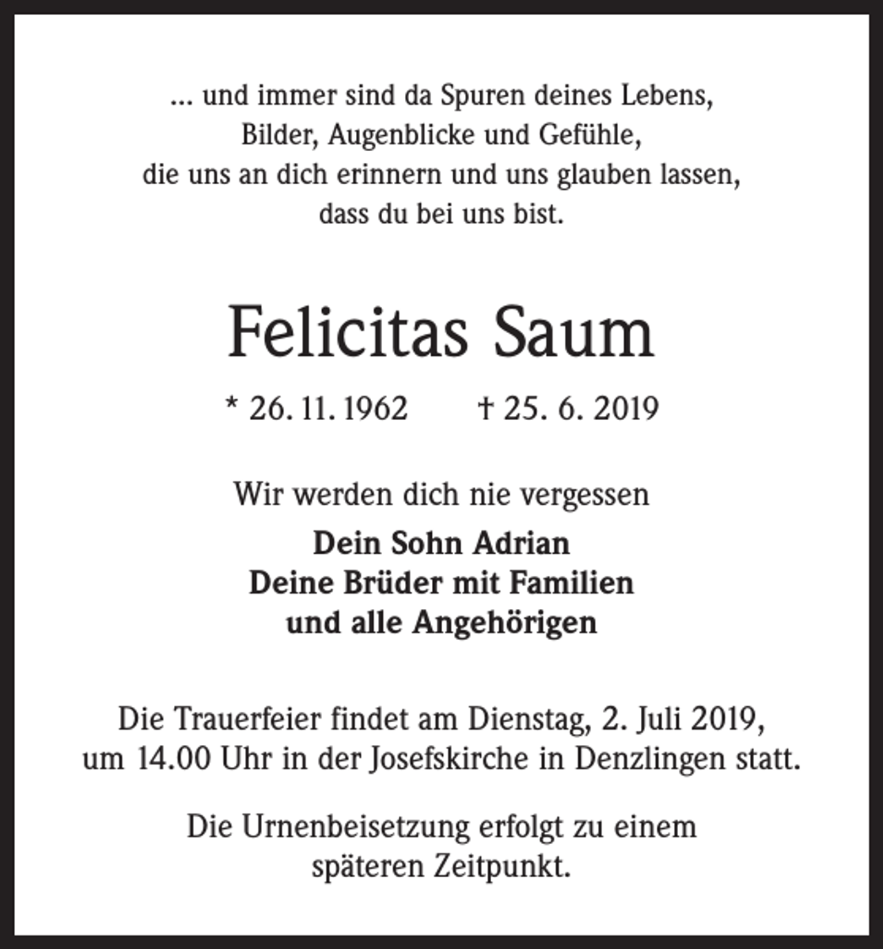 <p>… und immer sind da Spuren deines Lebens,<br />Bilder, Augenblicke und Gefühle,<br />die uns an dich erinnern und uns glauben lassen,<br />dass du bei uns bist.</p><p>Felicitas Saum<br />* 26. 11. 1962 † 25. 6. 2019<br />Wir werden dich nie vergessen<br />Dein Sohn Adrian<br />Deine Brüder mit Familien<br />und alle Angehörigen<br />Die Trauerfeier findet am Dienstag, 2. Juli 2019,<br />um 14.00 Uhr in der Josefskirche in Denzlingen statt.<br />Die Urnenbeisetzung erfolgt zu einem<br />späteren Zeitpunkt.</p>