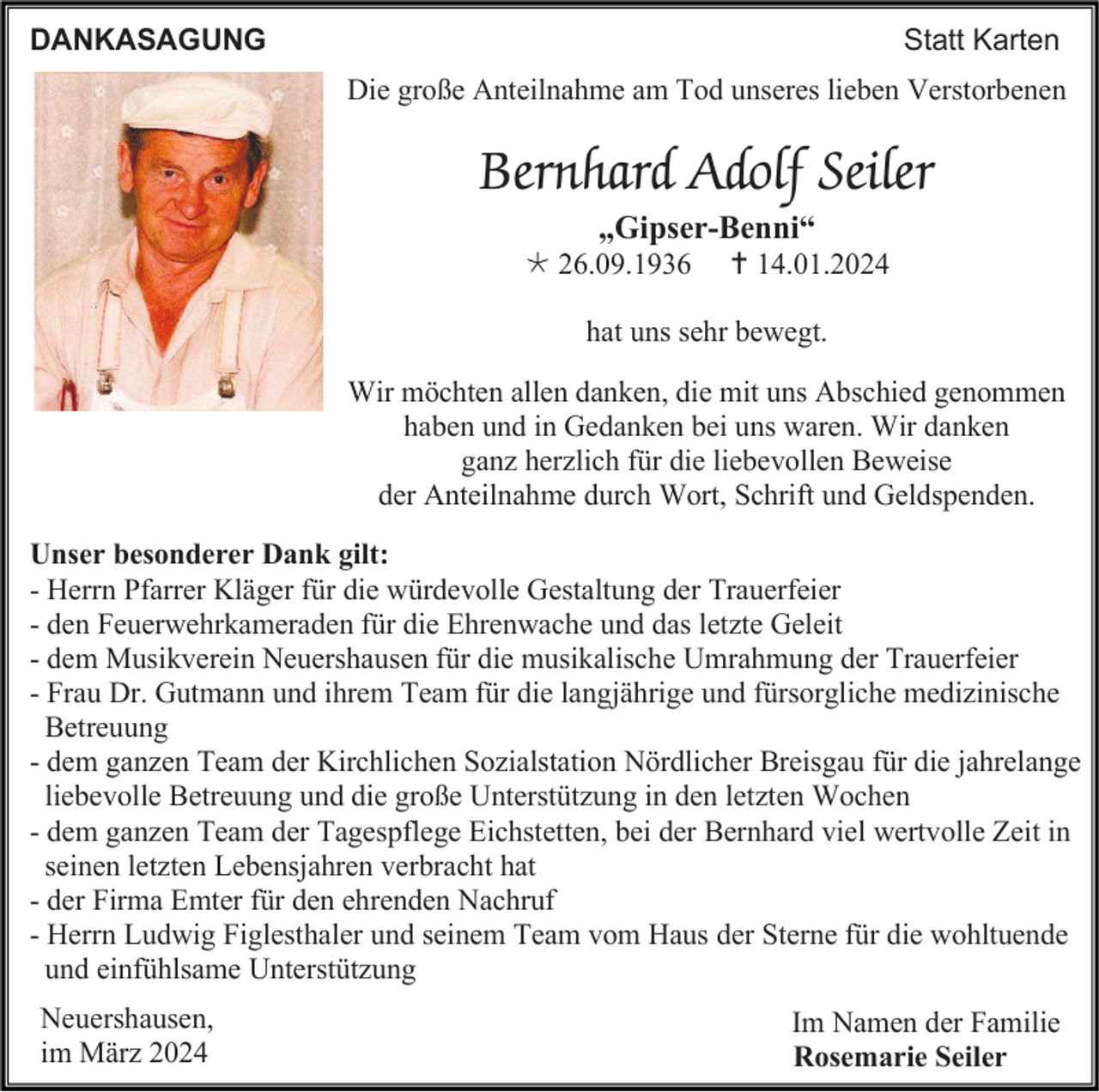 <p>DANKASAGUNG</p>
<p>Statt Karten<br />Die große Anteilnahme am Tod unseres lieben Verstorbenen</p>
<p>Bernhard Adolf Seiler<br />„Gipser-Benni“<br />* 26.09.1936</p>
<p><span>†</span> 14.01.2024</p>
<p>hat uns sehr bewegt.<br />Wir möchten allen danken, die mit uns Abschied genommen<br />haben und in Gedanken bei uns waren. Wir danken<br />ganz herzlich für die liebevollen Beweise<br />der Anteilnahme durch Wort, Schrift und Geldspenden.<br />Unser besonderer Dank gilt:<br />- Herrn Pfarrer Kläger für die würdevolle Gestaltung der Trauerfeier<br />- den Feuerwehrkameraden für die Ehrenwache und das letzte Geleit<br />- dem Musikverein Neuershausen für die musikalische Umrahmung der Trauerfeier<br />- Frau Dr. Gutmann und ihrem Team für die langjährige und fürsorgliche medizinische<br />Betreuung<br />- dem ganzen Team der Kirchlichen Sozialstation Nördlicher Breisgau für die jahrelange<br />liebevolle Betreuung und die große Unterstützung in den letzten Wochen<br />- dem ganzen Team der Tagespflege Eichstetten, bei der Bernhard viel wertvolle Zeit in<br />seinen letzten Lebensjahren verbracht hat<br />- der Firma Emter für den ehrenden Nachruf<br />- Herrn Ludwig Figlesthaler und seinem Team vom Haus der Sterne für die wohltuende<br />und einfühlsame Unterstützung<br />Neuershausen,<br />im März 2024</p>
<p>Im Namen der Familie<br />Rosemarie Seiler</p>