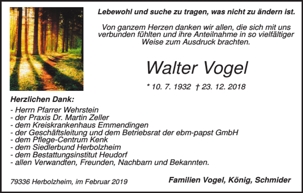 <p>Lebewohl und suche zu tragen, was nicht zu ändern ist.</p><p>Von ganzem Herzen danken wir allen, die sich mit uns<br />verbunden fühlten und ihre Anteilnahme in so vielfältiger<br />Weise zum Ausdruck brachten.</p><p>Walter Vogel<br />* 10. 7. 1932 † 23. 12. 2018<br />Herzlichen Dank:<br />- Herrn Pfarrer Wehrstein<br />- der Praxis Dr. Martin Zeller<br />- dem Kreiskrankenhaus Emmendingen<br />- der Geschäftsleitung und dem Betriebsrat der ebm-papst GmbH<br />- dem Pflege-Centrum Kenk<br />- dem Siedlerbund Herbolzheim<br />- dem Bestattungsinstitut Heudorf<br />- allen Verwandten, Freunden, Nachbarn und Bekannten.<br />79336 Herbolzheim, im Februar 2019</p><p>Familien Vogel, König, Schmider</p>