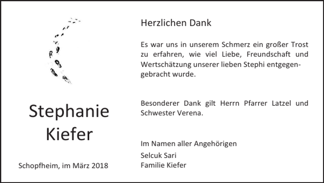 <p>Herzlichen Dank<br />Es war uns in unserem Schmerz ein großer Trost<br />zu erfahren, wie viel Liebe, Freundschaft und<br />Wertschätzung unserer lieben Stephi entgegengebracht wurde.</p><p>Stephanie<br />Kiefer<br />Schopfheim, im März 2018</p><p>Besonderer Dank gilt Herrn Pfarrer Latzel und<br />Schwester Verena.</p><p>Im Namen aller Angehörigen<br />Selcuk Sari<br />Familie Kiefer</p>