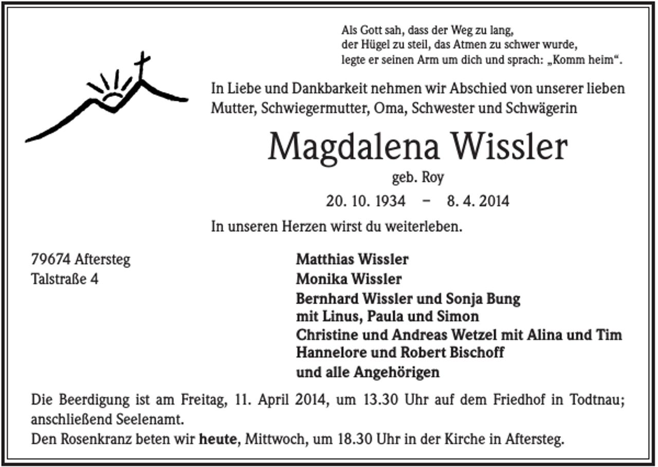 <p>Als Gott sah, dass der Weg zu lang,<br />der Hügel zu steil, das Atmen zu schwer wurde,<br />legte er seinen Arm um dich und sprach: „Komm heim“.</p><p>In Liebe und Dankbarkeit nehmen wir Abschied von unserer lieben<br />Mutter, Schwiegermutter, Oma, Schwester und Schwägerin</p><p>Magdalena Wissler<br />geb. Roy<br />20. 10. 1934 – 8. 4. 2014<br />In unseren Herzen wirst du weiterleben.<br />79674 Aftersteg<br />Talstraße 4</p><p>Matthias Wissler<br />Monika Wissler<br />Bernhard Wissler und Sonja Bung<br />mit Linus, Paula und Simon<br />Christine und Andreas Wetzel mit Alina und Tim<br />Hannelore und Robert Bischoff<br />und alle Angehörigen</p><p>Die Beerdigung ist am Freitag, 11. April 2014, um 13.30 Uhr auf dem Friedhof in Todtnau;<br />anschließend Seelenamt.<br />Den Rosenkranz beten wir heute, Mittwoch, um 18.30 Uhr in der Kirche in Aftersteg.</p>