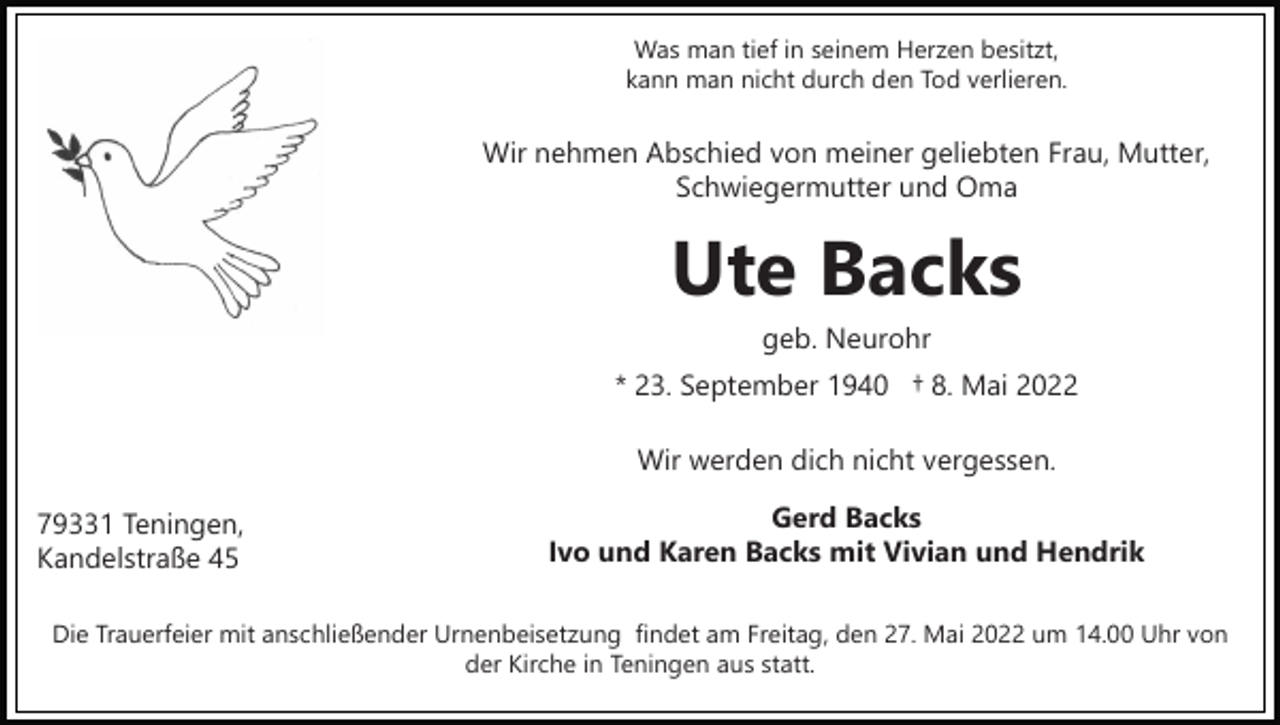<p>Was man tief in seinem Herzen besitzt,<br />kann man nicht durch den Tod verlieren.</p><p>Wir nehmen Abschied von meiner geliebten Frau, Mutter,<br />Schwiegermutter und Oma</p><p>Ute Backs<br />geb. Neurohr<br />* 23. September 1940 † 8. Mai 2022<br />Wir werden dich nicht vergessen.<br />79331 Teningen,<br />Kandelstraße 45</p><p>Gerd Backs<br />Ivo und Karen Backs mit Vivian und Hendrik</p><p>Die Trauerfeier mit anschließender Urnenbeisetzung findet am Freitag, den 27. Mai 2022 um 14.00 Uhr von<br />der Kirche in Teningen aus statt.</p>