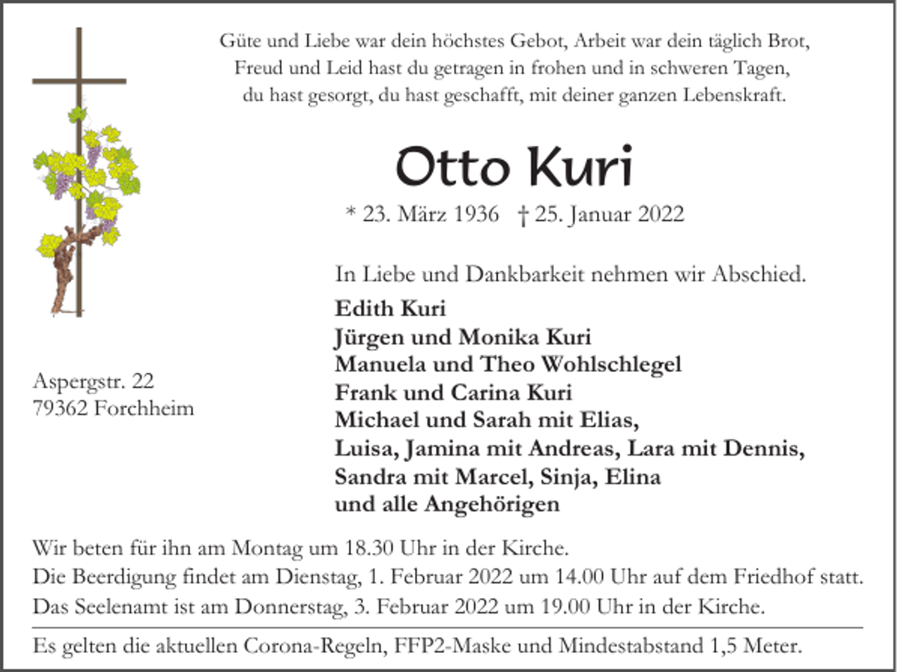<p>Güte und Liebe war dein höchstes Gebot, Arbeit war dein täglich Brot,<br />Freud und Leid hast du getragen in frohen und in schweren Tagen,<br />du hast gesorgt, du hast geschafft, mit deiner ganzen Lebenskraft.</p><p>Otto Kuri<br />* 23. März 1936 † 25. Januar 2022</p><p>Aspergstr. 22<br />79362 Forchheim</p><p>In Liebe und Dankbarkeit nehmen wir Abschied.<br />Edith Kuri<br />Jürgen und Monika Kuri<br />Manuela und Theo Wohlschlegel<br />Frank und Carina Kuri<br />Michael und Sarah mit Elias,<br />Luisa, Jamina mit Andreas, Lara mit Dennis,<br />Sandra mit Marcel, Sinja, Elina<br />und alle Angehörigen</p><p>Wir beten für ihn am Montag um 18.30 Uhr in der Kirche.<br />Die Beerdigung findet am Dienstag, 1. Februar 2022 um 14.00 Uhr auf dem Friedhof statt.<br />Das Seelenamt ist am Donnerstag, 3. Februar 2022 um 19.00 Uhr in der Kirche.<br />Es gelten die aktuellen Corona-Regeln, FFP2-Maske und Mindestabstand 1,5 Meter.</p>