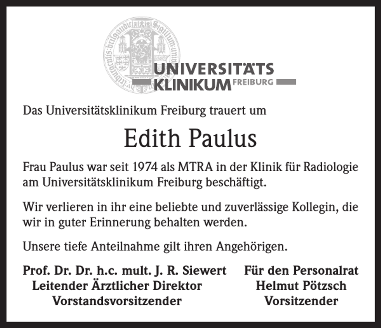 <p>Das Universitätsklinikum Freiburg trauert um</p><p>Edith Paulus<br />Frau Paulus war seit 1974 als MTRA in der Klinik für Radiologie<br />am Universitätsklinikum Freiburg beschäftigt.<br />Wir verlieren in ihr eine beliebte und zuverlässige Kollegin, die<br />wir in guter Erinnerung behalten werden.<br />Unsere tiefe Anteilnahme gilt ihren Angehörigen.<br />rof. Dr. Dr. h.c. mult. J. R. Siewert<br />P<br />Leitender Ärztlicher Direktor</p><p>Vorstandsvorsitzender</p><p>Für den Personalrat<br />Helmut Pötzsch<br />Vorsitzender</p>