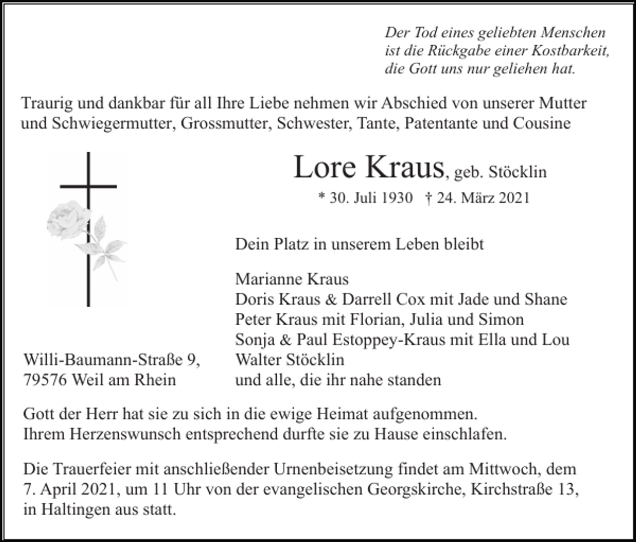 <p>Der Tod eines geliebten Menschen<br />ist die Rückgabe einer Kostbarkeit,<br />die Gott uns nur geliehen hat.</p><p>Traurig und dankbar für all Ihre Liebe nehmen wir Abschied von unserer Mutter<br />und Schwiegermutter, Grossmutter, Schwester, Tante, Patentante und Cousine</p><p>Lore Kraus, geb. Stöcklin<br />* 30. Juli 1930 † 24. März 2021</p><p>Dein Platz in unserem Leben bleibt</p><p>Willi-Baumann-Straße 9,<br />79576 Weil am Rhein</p><p>Marianne Kraus<br />Doris Kraus &amp; Darrell Cox mit Jade und Shane<br />Peter Kraus mit Florian, Julia und Simon<br />Sonja &amp; Paul Estoppey-Kraus mit Ella und Lou<br />Walter Stöcklin<br />und alle, die ihr nahe standen</p><p>Gott der Herr hat sie zu sich in die ewige Heimat aufgenommen.<br />Ihrem Herzenswunsch entsprechend durfte sie zu Hause einschlafen.<br />Die Trauerfeier mit anschließender Urnenbeisetzung findet am Mittwoch, dem<br />7. April 2021, um 11 Uhr von der evangelischen Georgskirche, Kirchstraße 13,<br />in Haltingen aus statt.</p>