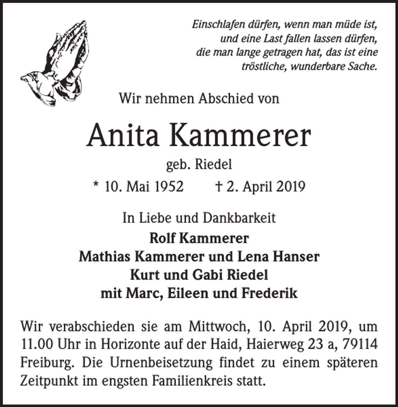 <p>Einschlafen dürfen, wenn man müde ist,<br />und eine Last fallen lassen dürfen,<br />die man lange getragen hat, das ist eine<br />tröstliche, wunderbare Sache.</p><p>Wir nehmen Abschied von</p><p>Anita Kammerer<br />geb. Riedel<br />* 10. Mai 1952 † 2. April 2019</p><p>In Liebe und Dankbarkeit<br />Rolf Kammerer<br />Mathias Kammerer und Lena Hanser<br />Kurt und Gabi Riedel<br />mit Marc, Eileen und Frederik<br />Wir verabschieden sie am Mittwoch, 10. April 2019, um<br />11.00 Uhr in Horizonte auf der Haid, Haierweg 23 a, 79114<br />Freiburg. Die Urnenbeisetzung findet zu einem späteren<br />Zeitpunkt im engsten Familienkreis statt.</p>