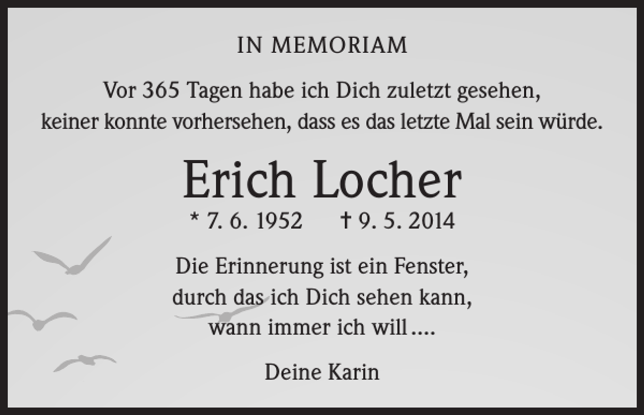 <p>IN MEMORIAM<br />Vor 365 Tagen habe ich Dich zuletzt gesehen,<br />keiner konnte vorhersehen, dass es das letzte Mal sein würde.</p><p>Erich Locher<br />* 7. 6. 1952</p><p>= 9. 5. 2014</p><p>Die Erinnerung ist ein Fenster,<br />durch das ich Dich sehen kann,<br />wann immer ich will ….<br />Deine Karin</p>
