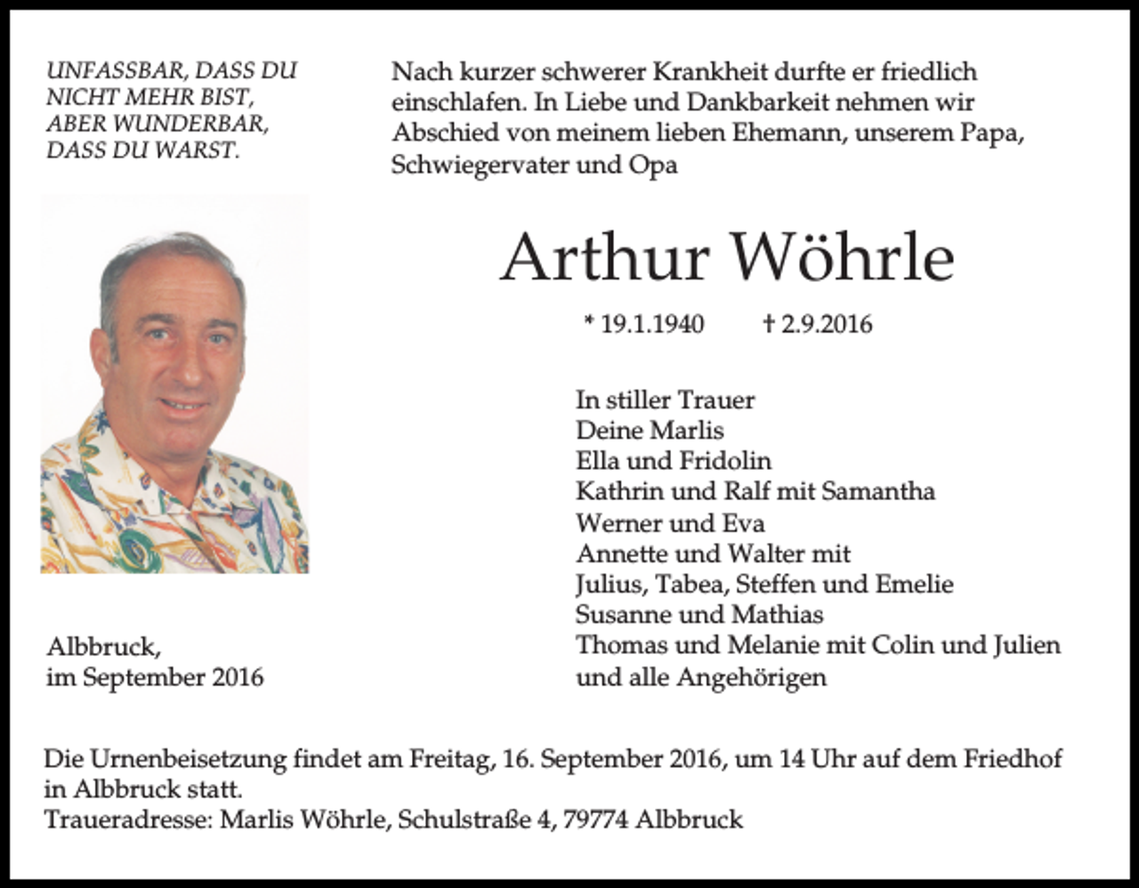 <p>UNFASSBAR, DASS DU<br />NICHT MEHR BIST,<br />ABER WUNDERBAR,<br />DASS DU WARST.</p><p>Nach kurzer schwerer Krankheit durfte er friedlich<br />einschlafen. In Liebe und Dankbarkeit nehmen wir<br />Abschied von meinem lieben Ehemann, unserem Papa,<br />Schwiegervater und Opa</p><p>Arthur Wöhrle<br />* 19.1.1940</p><p>Albbruck,<br />im September 2016</p><p>† 2.9.2016</p><p>In stiller Trauer<br />Deine Marlis<br />Ella und Fridolin<br />Kathrin und Ralf mit Samantha<br />Werner und Eva<br />Annette und Walter mit<br />Julius, Tabea, Steffen und Emelie<br />Susanne und Mathias<br />Thomas und Melanie mit Colin und Julien<br />und alle Angehörigen</p><p>Die Urnenbeisetzung findet am Freitag, 16. September 2016, um 14 Uhr auf dem Friedhof<br />in Albbruck statt.<br />Traueradresse: Marlis Wöhrle, Schulstraße 4, 79774 Albbruck</p>