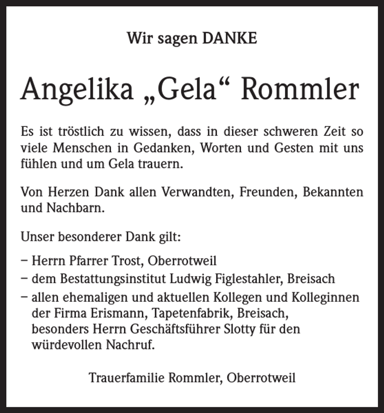 <p>Wir sagen DANKE</p><p>Angelika „Gela“ Rommler<br />Es ist tröstlich zu wissen, dass in dieser schweren Zeit so<br />viele Menschen in Gedanken, Worten und Gesten mit uns<br />fühlen und um Gela trauern.<br />Von Herzen Dank allen Verwandten, Freunden, Bekannten<br />und Nachbarn.<br />Unser besonderer Dank gilt:<br />– Herrn Pfarrer Trost, Oberrotweil<br />– dem Bestattungsinstitut Ludwig Figlestahler, Breisach<br />– allen ehemaligen und aktuellen Kollegen und Kolleginnen<br />der Firma Erismann, Tapetenfabrik, Breisach,<br />besonders Herrn Geschäftsführer Slotty für den<br />würdevollen Nachruf.<br />Trauerfamilie Rommler, Oberrotweil</p>