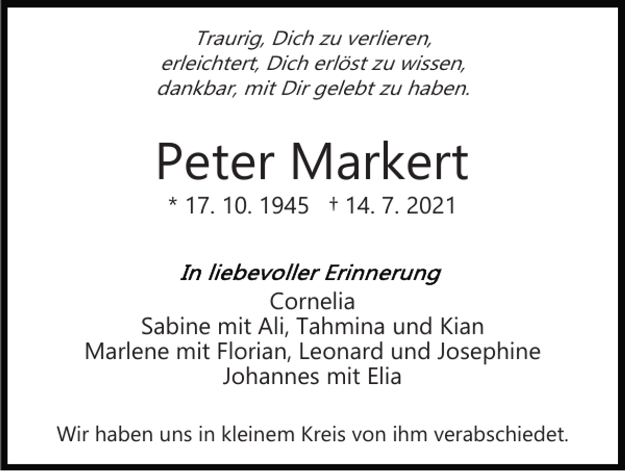 <p>Traurig, Dich zu verlieren,<br />erleichtert, Dich erlöst zu wissen,<br />dankbar, mit Dir gelebt zu haben.</p><p>Peter Markert<br />* 17. 10. 1945 † 14. 7. 2021</p><p>Cornelia<br />Sabine mit Ali, Tahmina und Kian<br />Marlene mit Florian, Leonard und Josephine<br />Johannes mit Elia<br />Wir haben uns in kleinem Kreis von ihm verabschiedet.</p>