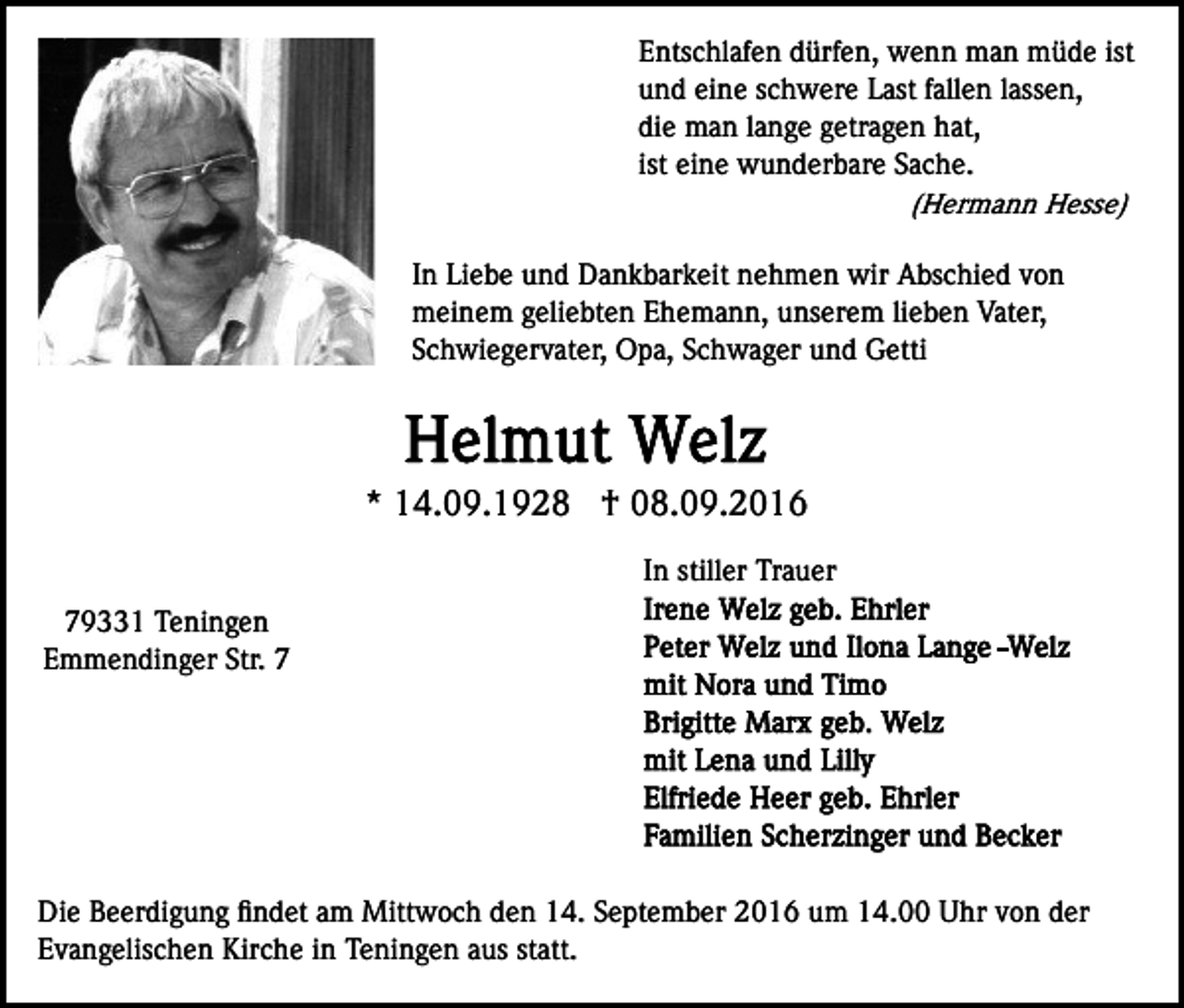 <p>Entschlafen dürfen, wenn man müde ist<br />und eine schwere Last fallen lassen,<br />die man lange getragen hat,<br />ist eine wunderbare Sache.<br />(Hermann Hesse)<br />In Liebe und Dankbarkeit nehmen wir Abschied von<br />meinem geliebten Ehemann, unserem lieben Vater,<br />Schwiegervater, Opa, Schwager und Getti</p><p>* 14.09.1928 † 08.09.2016<br />In stiller Trauer<br />79331 Teningen<br />Emmendinger Str. 7</p><p>Die Beerdigung ﬁndet am Mittwoch den 14. September 2016 um 14.00 Uhr von der<br />Evangelischen Kirche in Teningen aus statt.</p>