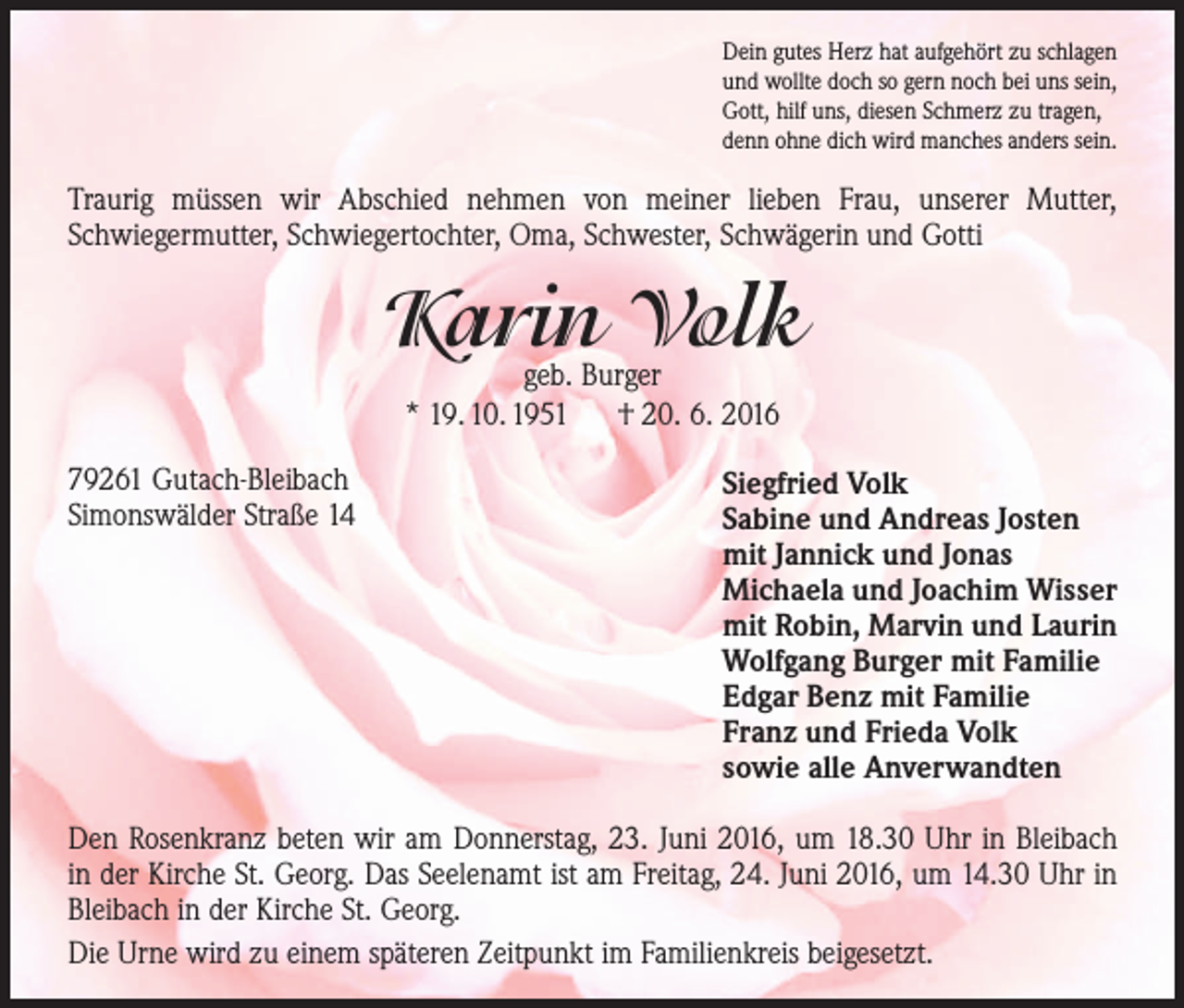 <p>Dein gutes Herz hat aufgehört zu schlagen<br />und wollte doch so gern noch bei uns sein,<br />Gott, hilf uns, diesen Schmerz zu tragen,<br />denn ohne dich wird manches anders sein.</p><p>Traurig müssen wir Abschied nehmen von meiner lieben Frau, unserer Mutter,<br />­Schwiegermutter, Schwiegertochter, Oma, Schwester, Schwägerin und Gotti</p><p>Karin Volk<br />geb. Burger<br />* 19. 10. 1951 † 20. 6. 2016</p><p>79261 Gutach-Bleibach<br />Simonswälder Straße 14</p><p>Siegfried Volk<br />Sabine und Andreas Josten<br />mit Jannick und Jonas<br />Michaela und Joachim Wisser<br />mit Robin, Marvin und Laurin<br />Wolfgang Burger mit Familie<br />Edgar Benz mit Familie<br />Franz und Frieda Volk<br />sowie alle Anverwandten</p><p>Den Rosenkranz beten wir am Donnerstag, 23. Juni 2016, um 18.30 Uhr in Bleibach<br />in der Kirche St. Georg. Das Seelenamt ist am Freitag, 24. Juni 2016, um 14.30 Uhr in<br />Bleibach in der Kirche St. Georg.<br />Die Urne wird zu einem späteren Zeitpunkt im Familienkreis beigesetzt.</p>